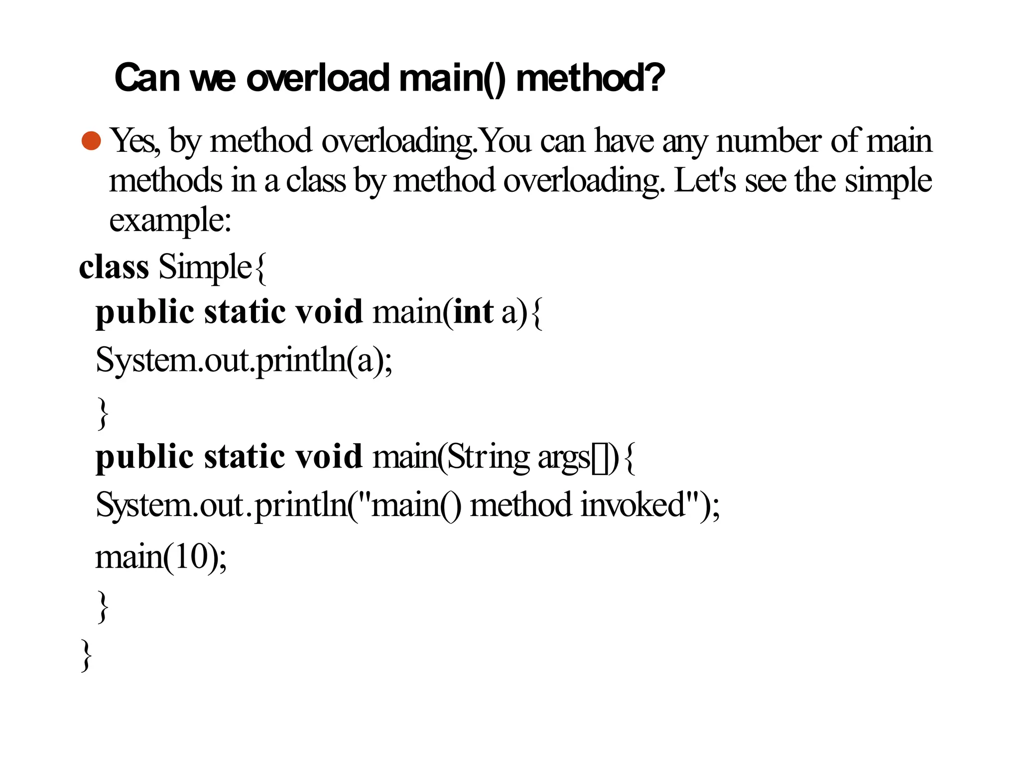 Can we overload main() method?
⚫Yes, by method overloading.You can have any number of main
methods in aclass by method overloading. Let's see the simple
example:
class Simple{
public static void main(int a){
System.out.println(a);
}
public static void main(String args[]){
System.out.println("main() method invoked");
main(10);
}
}
 