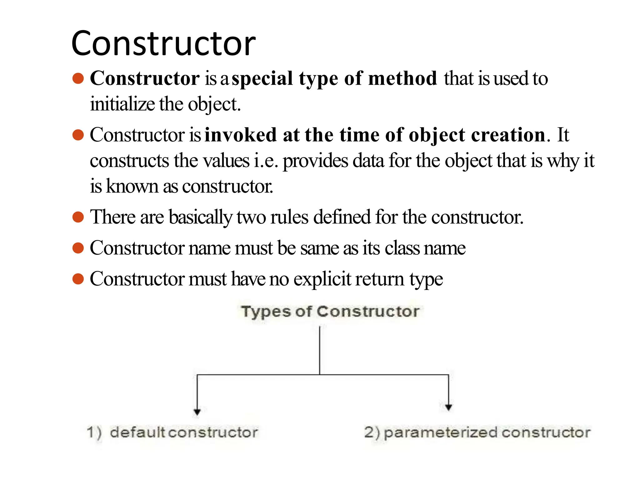 Constructor
⚫ Constructor isaspecial type of method that isused to
initialize the object.
⚫ Constructor isinvoked at the time of object creation. It
constructs the values i.e. provides data for the object that is why it
is known asconstructor.
⚫ There are basicallytwo rules defined for the constructor.
⚫ Constructor name must be same asits classname
⚫ Constructor must haveno explicit return type
 