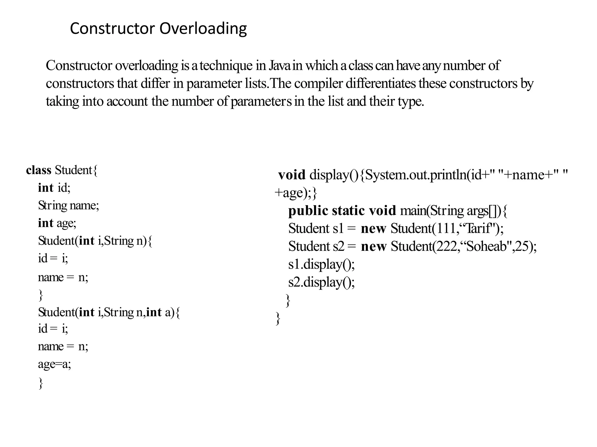 Constructor Overloading
class Student{
int id;
String name;
int age;
Student(int i,String n){
id = i;
name = n;
}
Student(int i,String n,int a){
id = i;
name = n;
age=a;
}
void display(){System.out.println(id+" "+name+" "
+age);}
public static void main(String args[]){
Student s1 = new Student(111,“T
arif");
Student s2 = new Student(222,“Soheab",25);
s1.display();
s2.display();
}
}
Constructor overloadingisatechnique in Javain whichaclasscanhaveanynumber of
constructors that differ in parameter lists.The compiler differentiatesthese constructors by
taking into account the number of parametersin the list and their type.
 