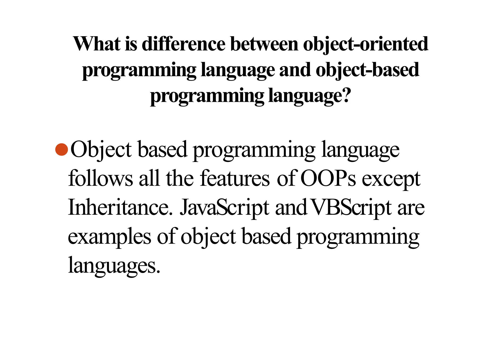 What is difference between object-oriented
programming language and object-based
programminglanguage?
⚫Object based programming language
follows all the features of OOPs except
Inheritance. JavaScript andVBScript are
examples of object based programming
languages.
 