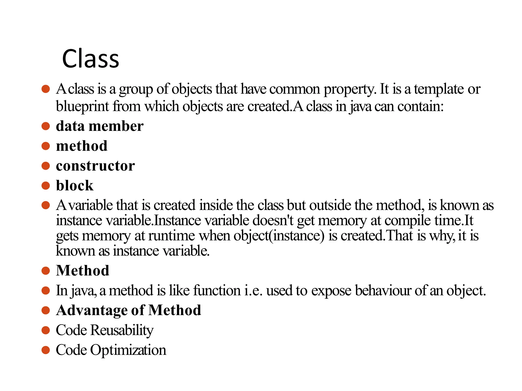 Class
⚫ Aclass is agroup of objects that have common property. It is a template or
blueprint from which objects are created.Aclass in javacan contain:
⚫ data member
⚫ method
⚫ constructor
⚫ block
⚫ Avariable that is created inside the class but outside the method, is known as
instance variable.Instance variable doesn't get memory at compile time.It
gets memory at runtime when object(instance) is created.That is why,it is
known as instance variable.
⚫ Method
⚫ In java,a method is like function i.e. used to expose behaviour of an object.
⚫ Advantage of Method
⚫ Code Reusability
⚫ Code Optimization
 