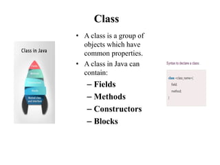 Class
• A class is a group of
objects which have
common properties.
• A class in Java can
contain:
– Fields
– Methods
– Constructors
– Blocks
 