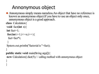 Annonymous object
⚫ Annonymous simplymeans nameless.An object that have no reference is
known asannonymous object.If you haveto use an object only once,
annonymous object is agood approach.
class Calculation{
void fact(int n){
int fact=1;
for(int i=1;i<=n;i++){
fact=fact*i;
}
System.out.println("factorial is "+fact);
}
public static void main(String args[]){
new Calculation().fact(5);/ / calling method with annonymous object
}
}
 