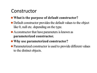 Constructor
⚫What is the purpose of default constructor?
⚫Default constructor provides the default values to the object
like 0, null etc. depending on the type.
⚫Aconstructor that haveparameters is known as
parameterized constructor.
⚫Why use parameterized constructor?
⚫Parameterized constructor is used to provide different values
to the distinct objects.
 
