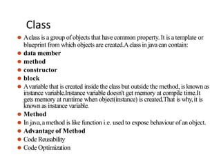 Class
⚫ Aclass is agroup of objects that have common property. It is a template or
blueprint from which objects are created.Aclass in javacan contain:
⚫ data member
⚫ method
⚫ constructor
⚫ block
⚫ Avariable that is created inside the class but outside the method, is known as
instance variable.Instance variable doesn't get memory at compile time.It
gets memory at runtime when object(instance) is created.That is why,it is
known as instance variable.
⚫ Method
⚫ In java,a method is like function i.e. used to expose behaviour of an object.
⚫ Advantage of Method
⚫ Code Reusability
⚫ Code Optimization
 