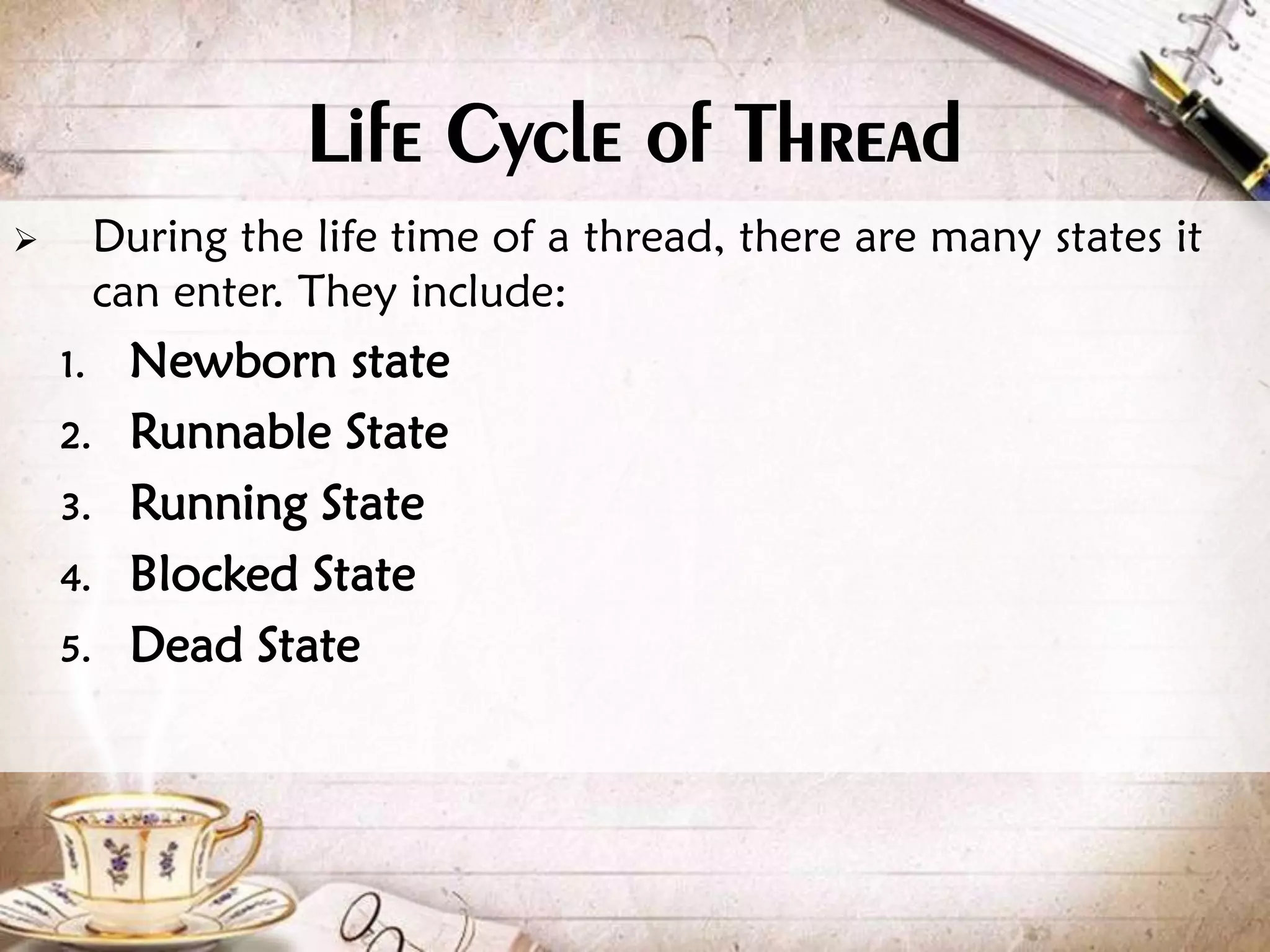 Life Cycle of Thread  During the life time of a thread, there are many states it can enter. They include: 1. Newborn state 2. Runnable State 3. Running State 4. Blocked State 5. Dead State 