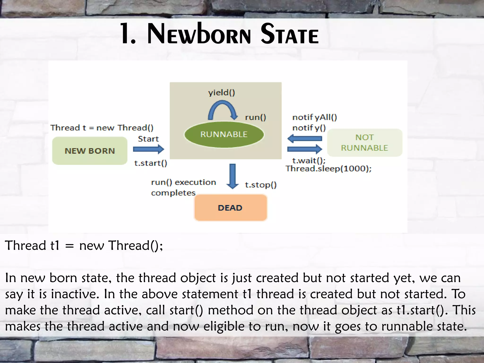 1. Newborn State Thread t1 = new Thread(); In new born state, the thread object is just created but not started yet, we can say it is inactive. In the above statement t1 thread is created but not started. To make the thread active, call start() method on the thread object as t1.start(). This makes the thread active and now eligible to run, now it goes to runnable state. 