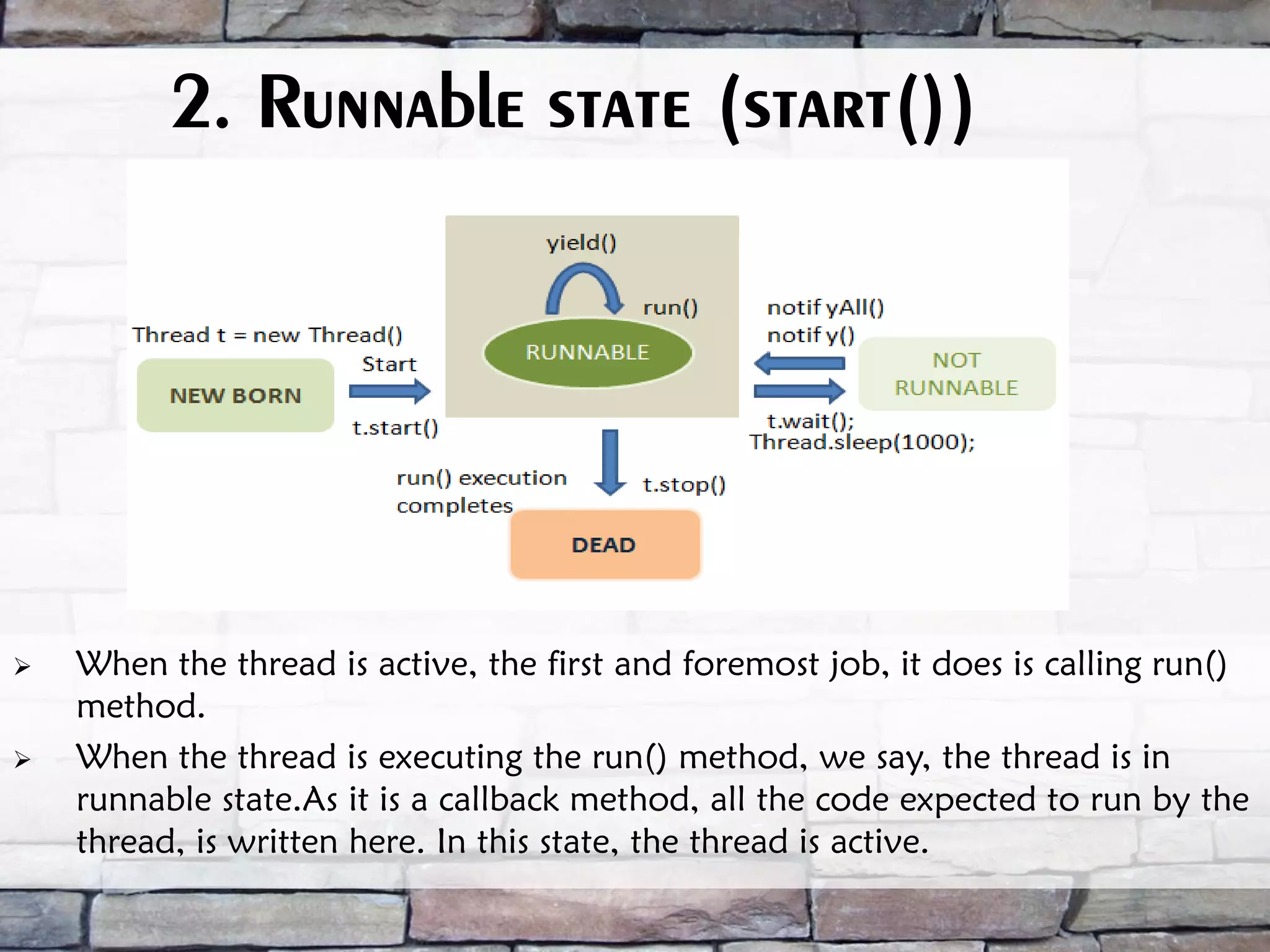 2. Runnable state (start())  When the thread is active, the first and foremost job, it does is calling run() method.  When the thread is executing the run() method, we say, the thread is in runnable state.As it is a callback method, all the code expected to run by the thread, is written here. In this state, the thread is active. 