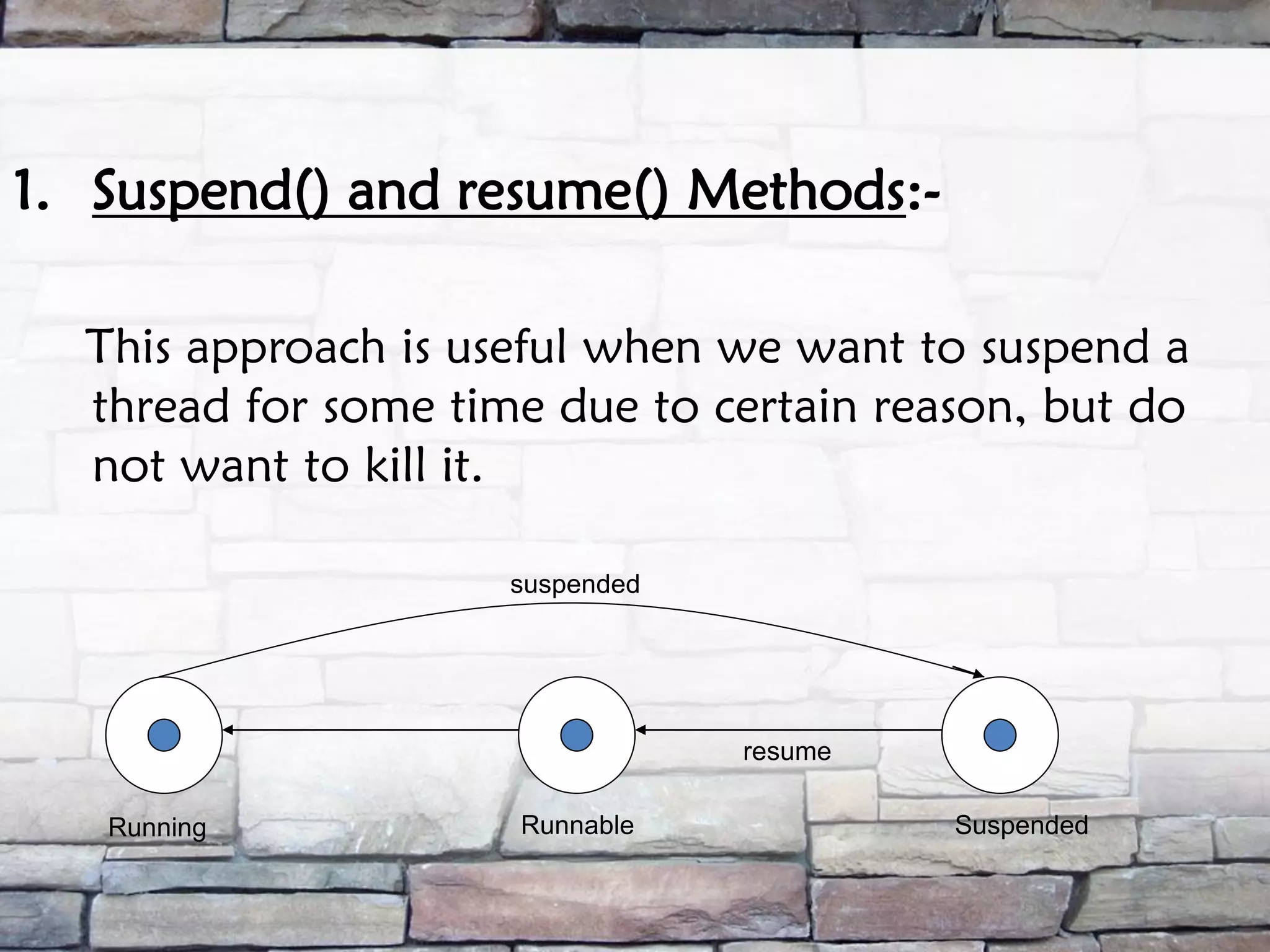 1. Suspend() and resume() Methods:- This approach is useful when we want to suspend a thread for some time due to certain reason, but do not want to kill it. Running Runnable Suspended suspended resume 
