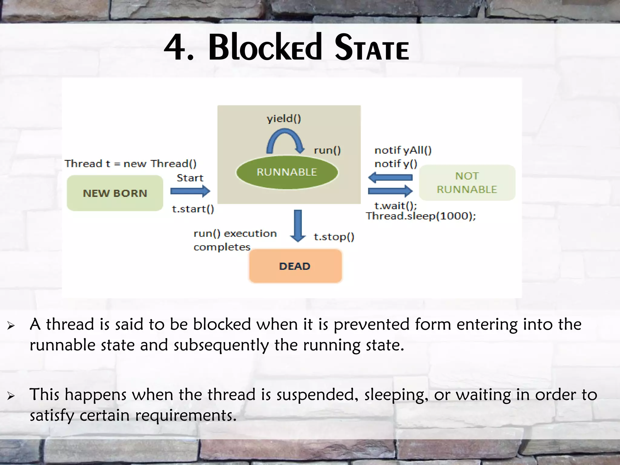 4. Blocked State  A thread is said to be blocked when it is prevented form entering into the runnable state and subsequently the running state.  This happens when the thread is suspended, sleeping, or waiting in order to satisfy certain requirements. 