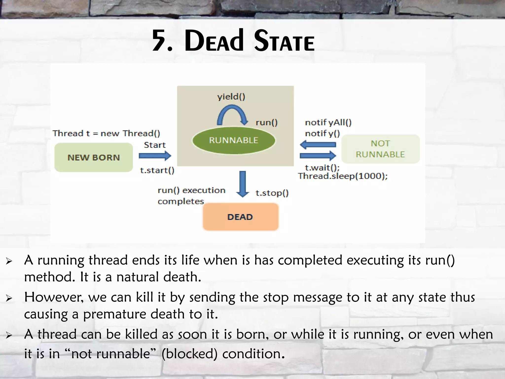 5. Dead State  A running thread ends its life when is has completed executing its run() method. It is a natural death.  However, we can kill it by sending the stop message to it at any state thus causing a premature death to it.  A thread can be killed as soon it is born, or while it is running, or even when it is in “not runnable” (blocked) condition. 
