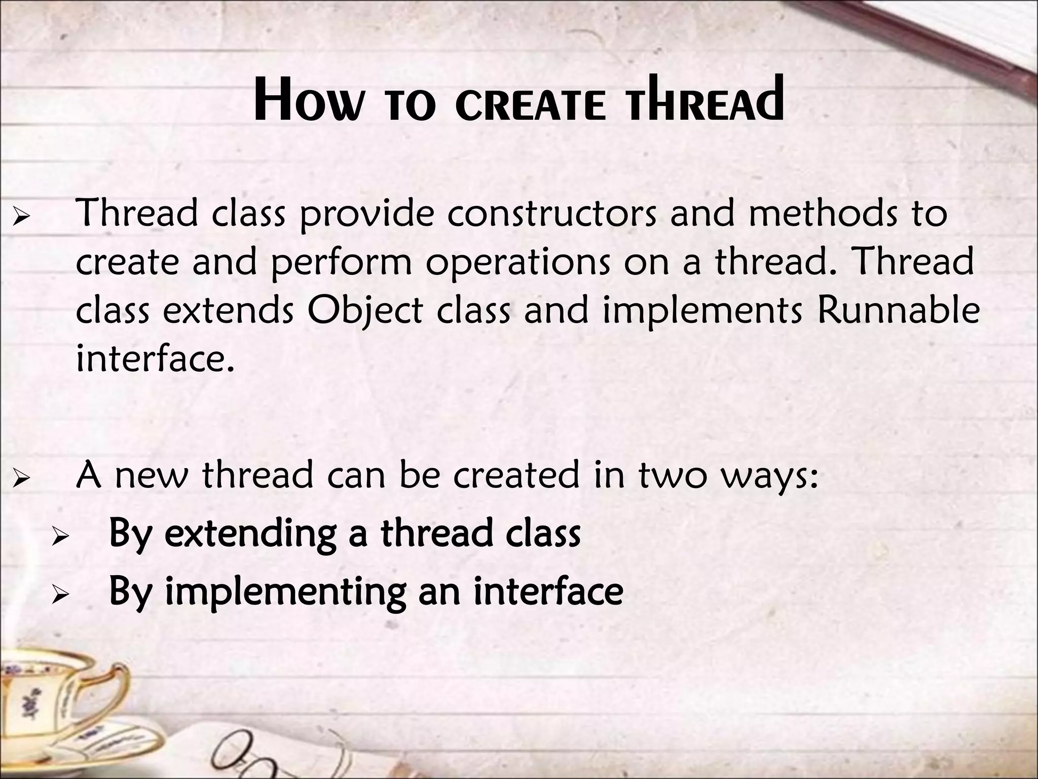 How to create thread  Thread class provide constructors and methods to create and perform operations on a thread. Thread class extends Object class and implements Runnable interface.  A new thread can be created in two ways:  By extending a thread class  By implementing an interface 