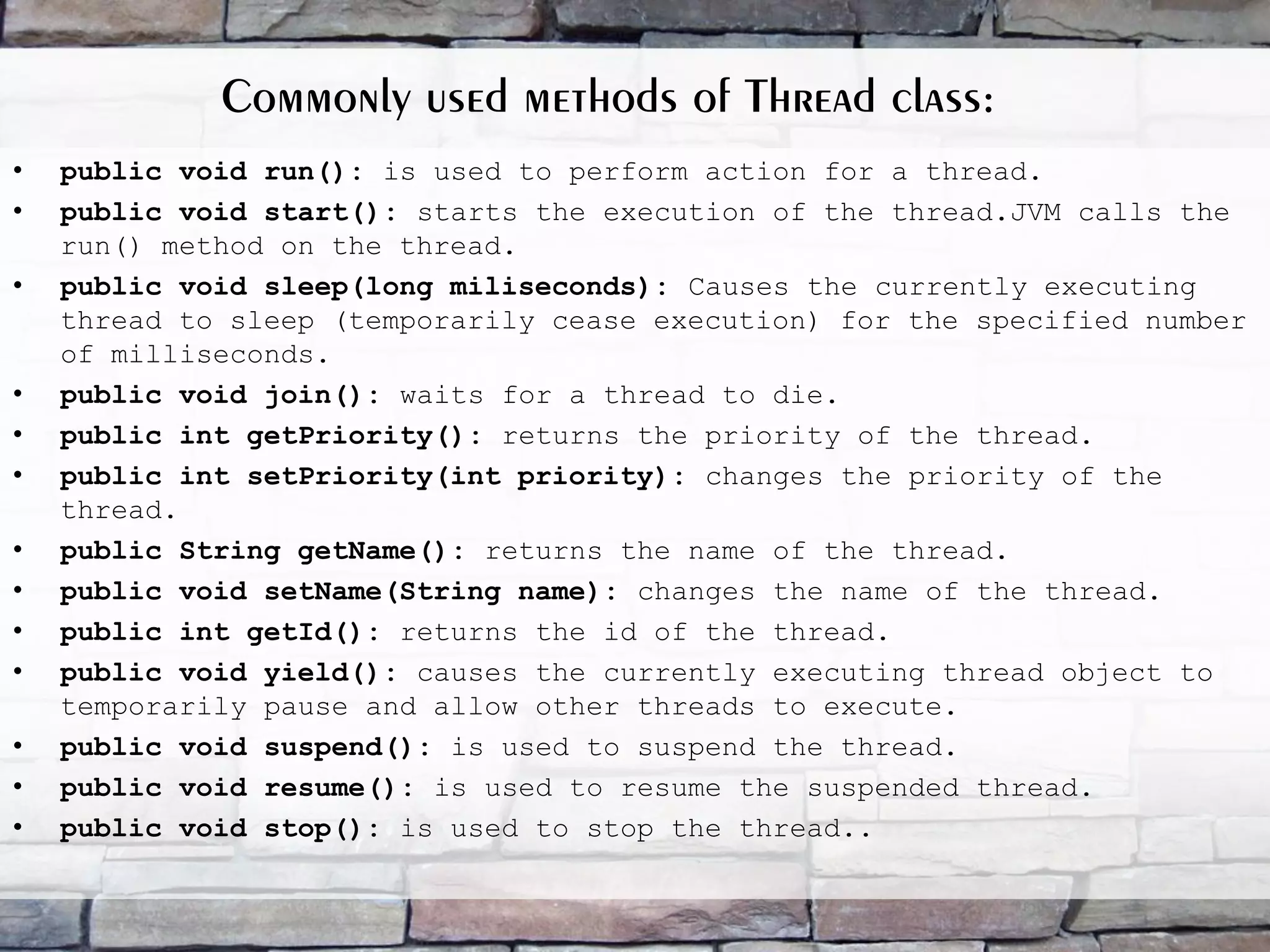 Commonly used methods of Thread class: • public void run(): is used to perform action for a thread. • public void start(): starts the execution of the thread.JVM calls the run() method on the thread. • public void sleep(long miliseconds): Causes the currently executing thread to sleep (temporarily cease execution) for the specified number of milliseconds. • public void join(): waits for a thread to die. • public int getPriority(): returns the priority of the thread. • public int setPriority(int priority): changes the priority of the thread. • public String getName(): returns the name of the thread. • public void setName(String name): changes the name of the thread. • public int getId(): returns the id of the thread. • public void yield(): causes the currently executing thread object to temporarily pause and allow other threads to execute. • public void suspend(): is used to suspend the thread. • public void resume(): is used to resume the suspended thread. • public void stop(): is used to stop the thread.. 