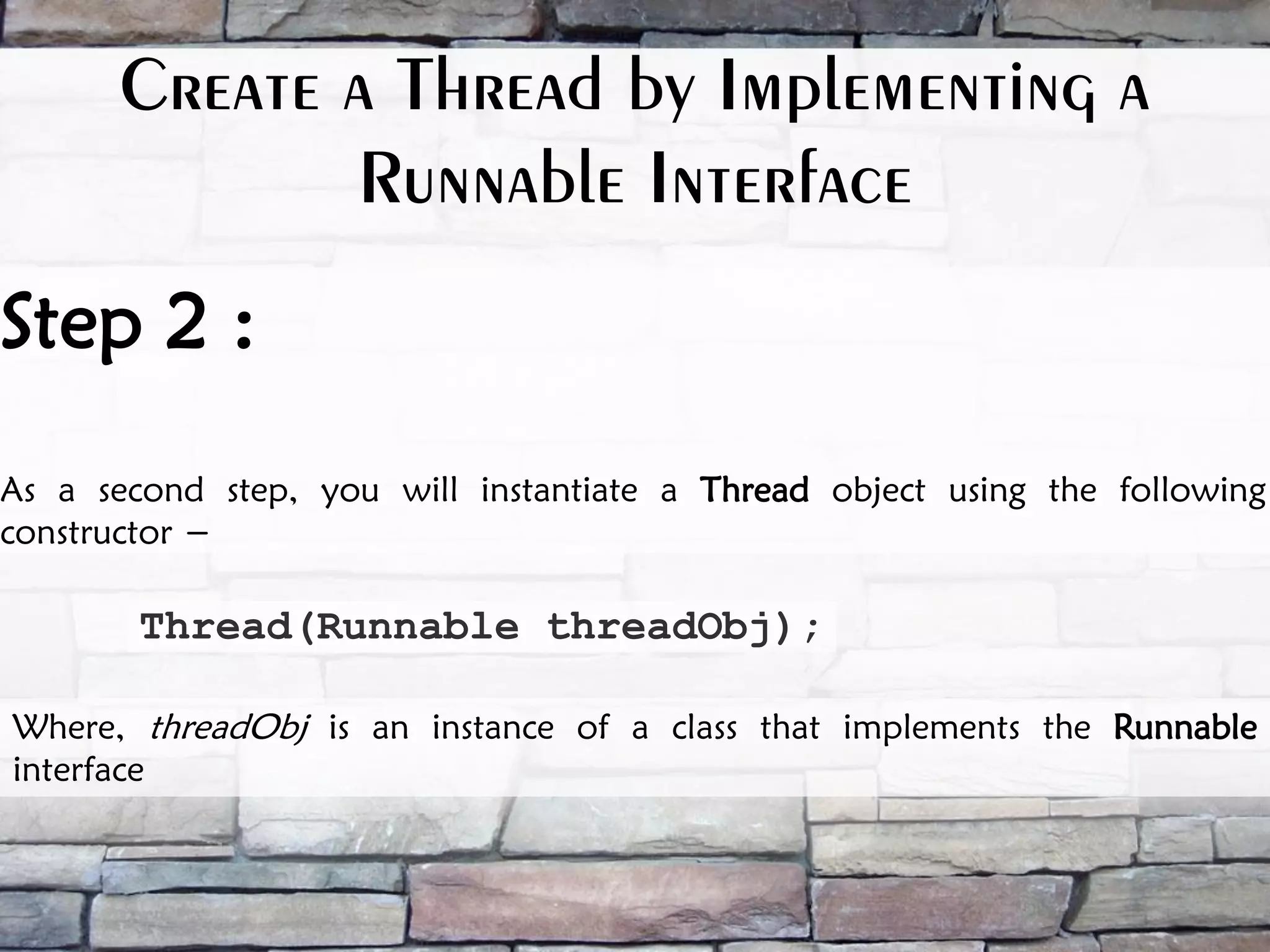 Thread(Runnable threadObj); Where, threadObj is an instance of a class that implements the Runnable interface Step 2 : As a second step, you will instantiate a Thread object using the following constructor − Create a Thread by Implementing a Runnable Interface 