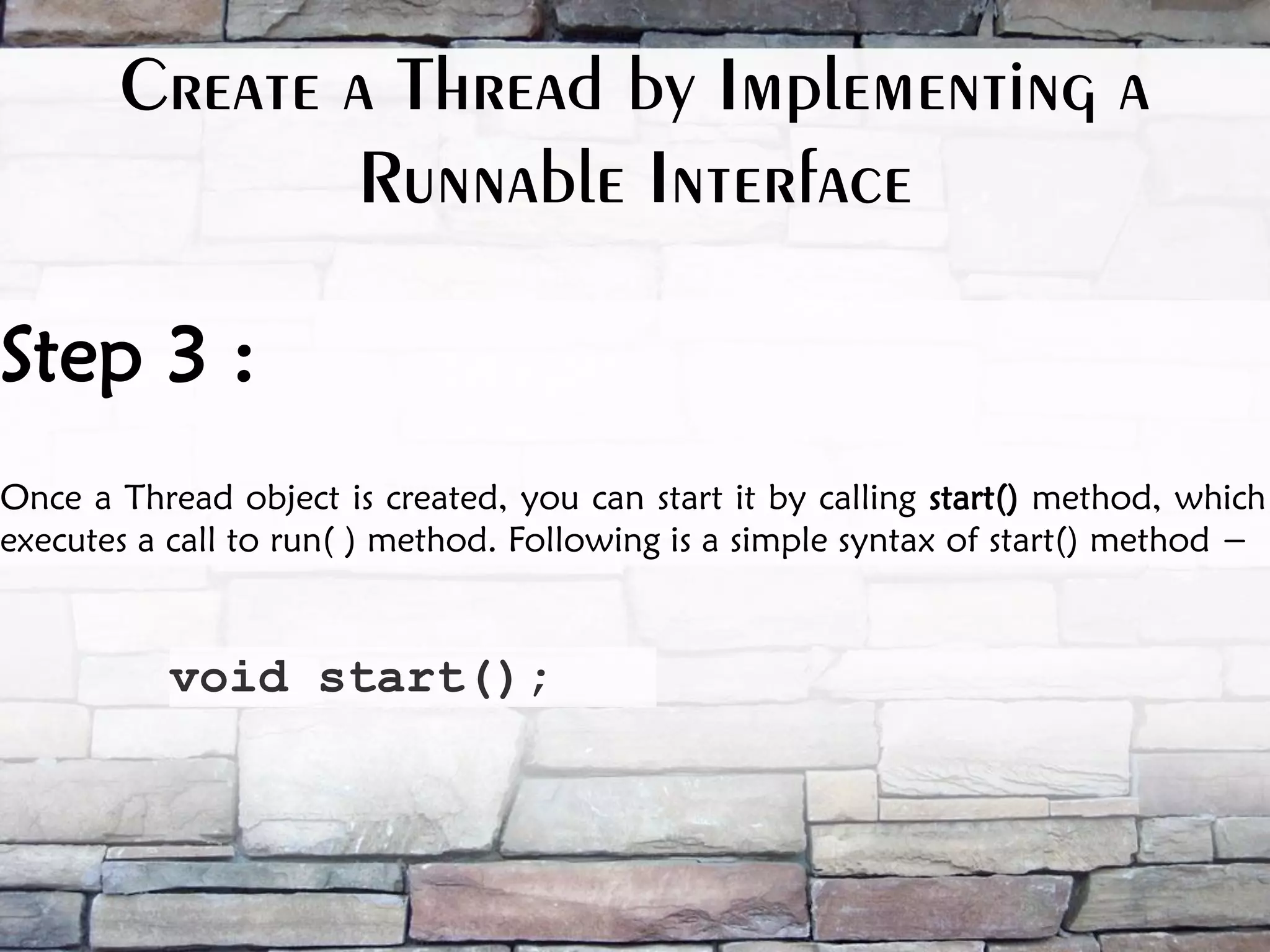 Step 3 : Once a Thread object is created, you can start it by calling start() method, which executes a call to run( ) method. Following is a simple syntax of start() method − void start(); Create a Thread by Implementing a Runnable Interface 