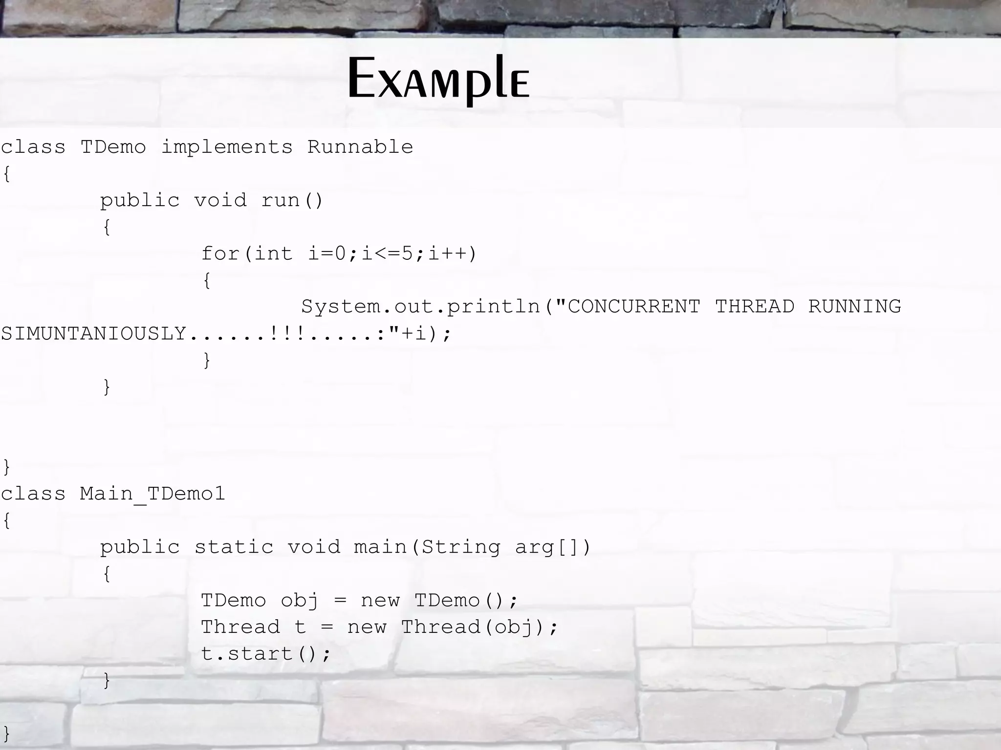 class TDemo implements Runnable { public void run() { for(int i=0;i<=5;i++) { System.out.println("CONCURRENT THREAD RUNNING SIMUNTANIOUSLY......!!!.....:"+i); } } } class Main_TDemo1 { public static void main(String arg[]) { TDemo obj = new TDemo(); Thread t = new Thread(obj); t.start(); } } Example 