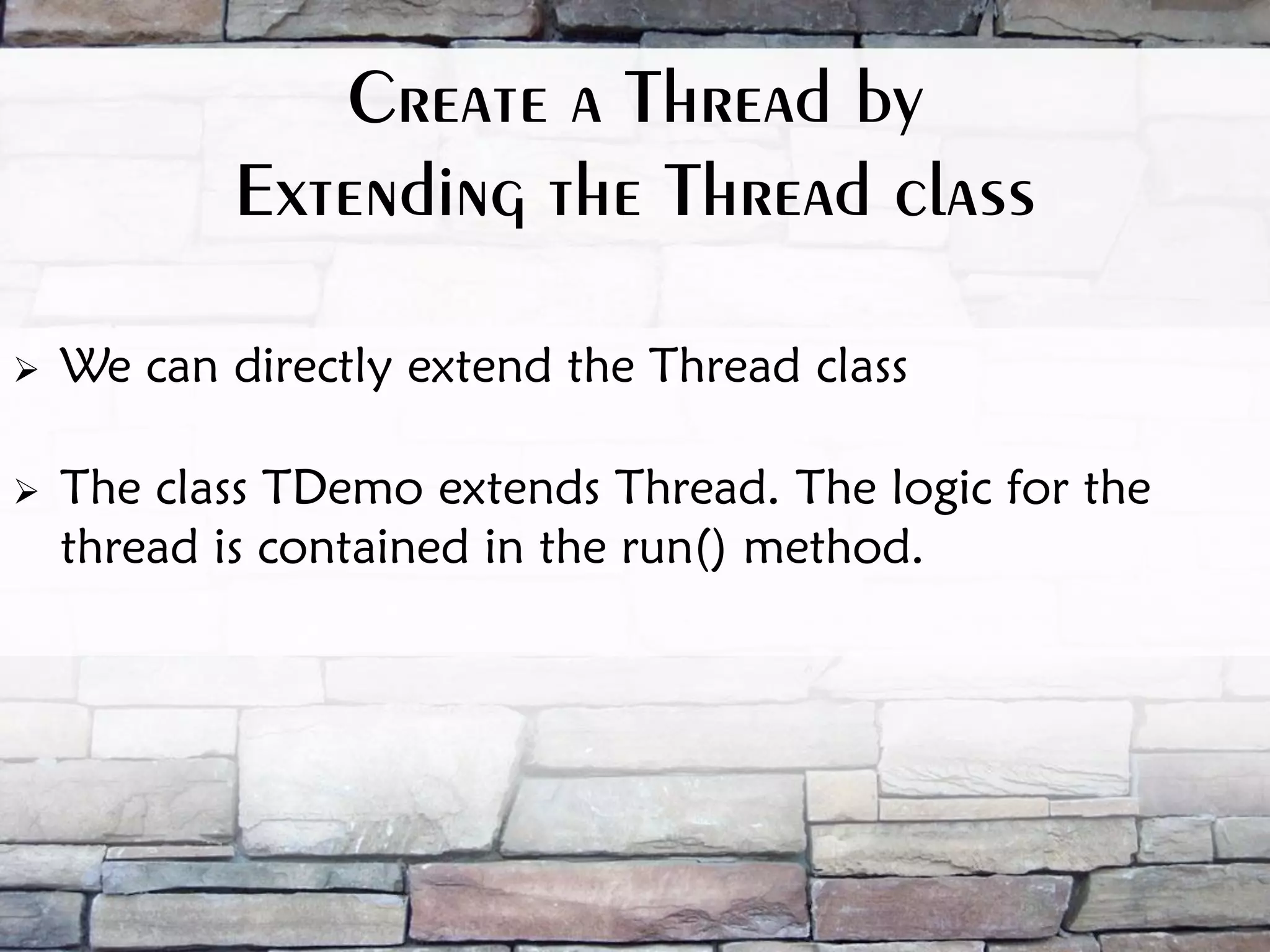 Create a Thread by Extending the Thread class  We can directly extend the Thread class  The class TDemo extends Thread. The logic for the thread is contained in the run() method. 