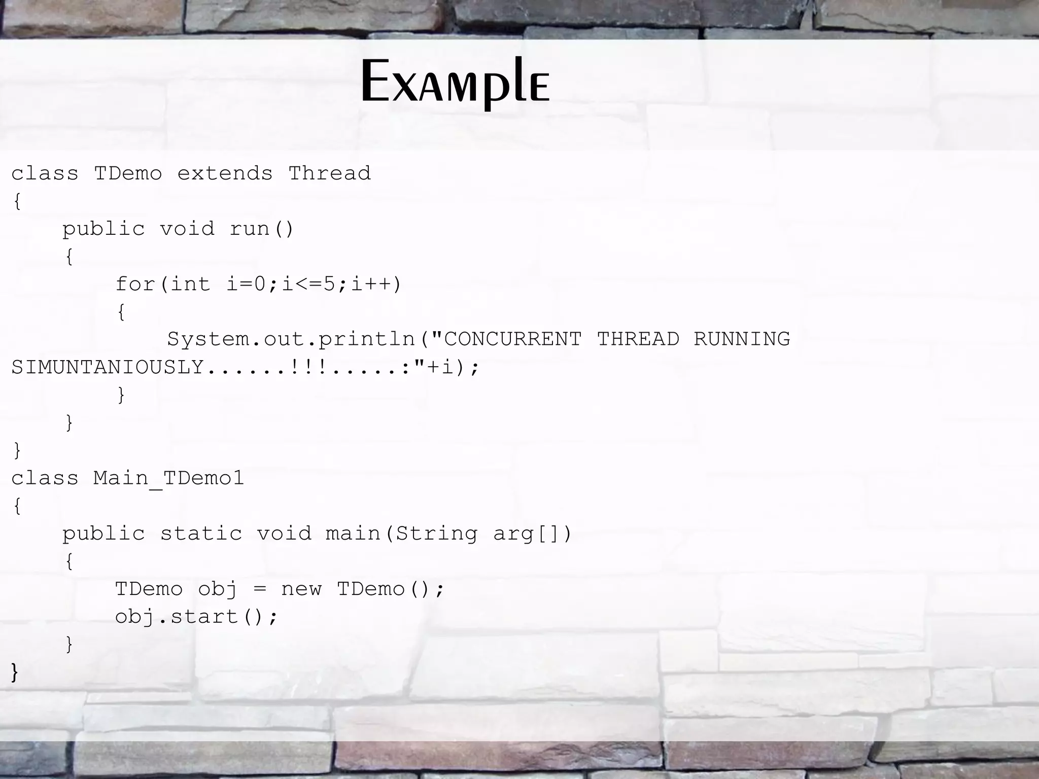class TDemo extends Thread { public void run() { for(int i=0;i<=5;i++) { System.out.println("CONCURRENT THREAD RUNNING SIMUNTANIOUSLY......!!!.....:"+i); } } } class Main_TDemo1 { public static void main(String arg[]) { TDemo obj = new TDemo(); obj.start(); } } Example 