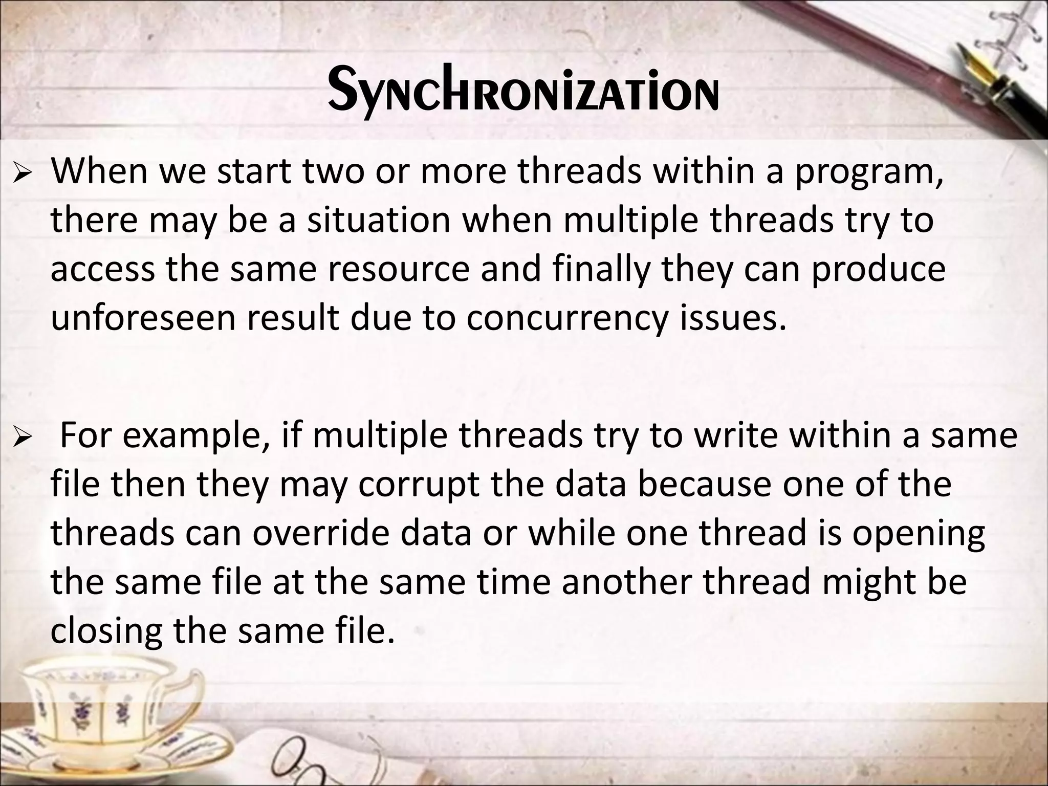 Synchronization  When we start two or more threads within a program, there may be a situation when multiple threads try to access the same resource and finally they can produce unforeseen result due to concurrency issues.  For example, if multiple threads try to write within a same file then they may corrupt the data because one of the threads can override data or while one thread is opening the same file at the same time another thread might be closing the same file. 