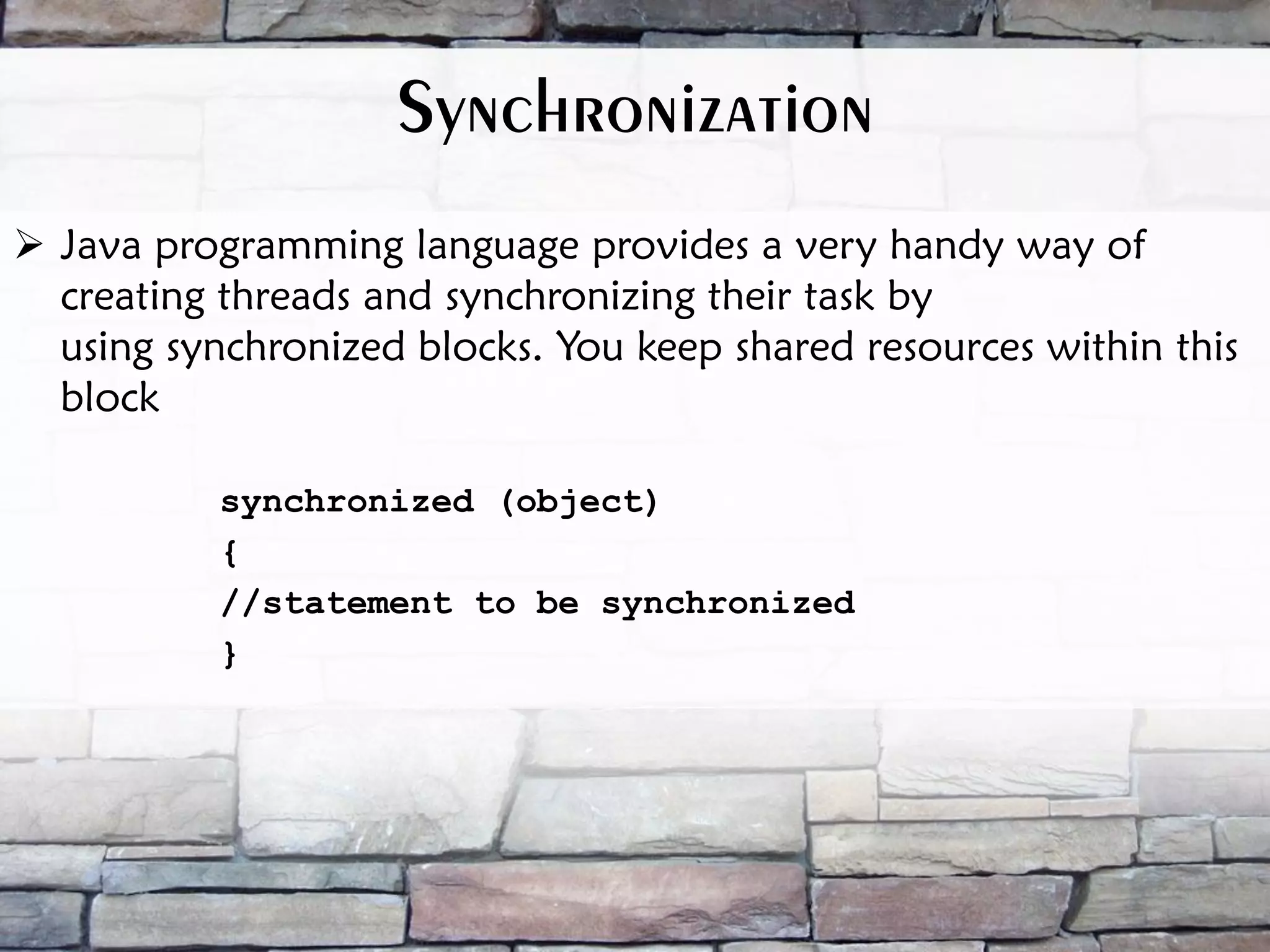  Java programming language provides a very handy way of creating threads and synchronizing their task by using synchronized blocks. You keep shared resources within this block synchronized (object) { //statement to be synchronized } Synchronization 