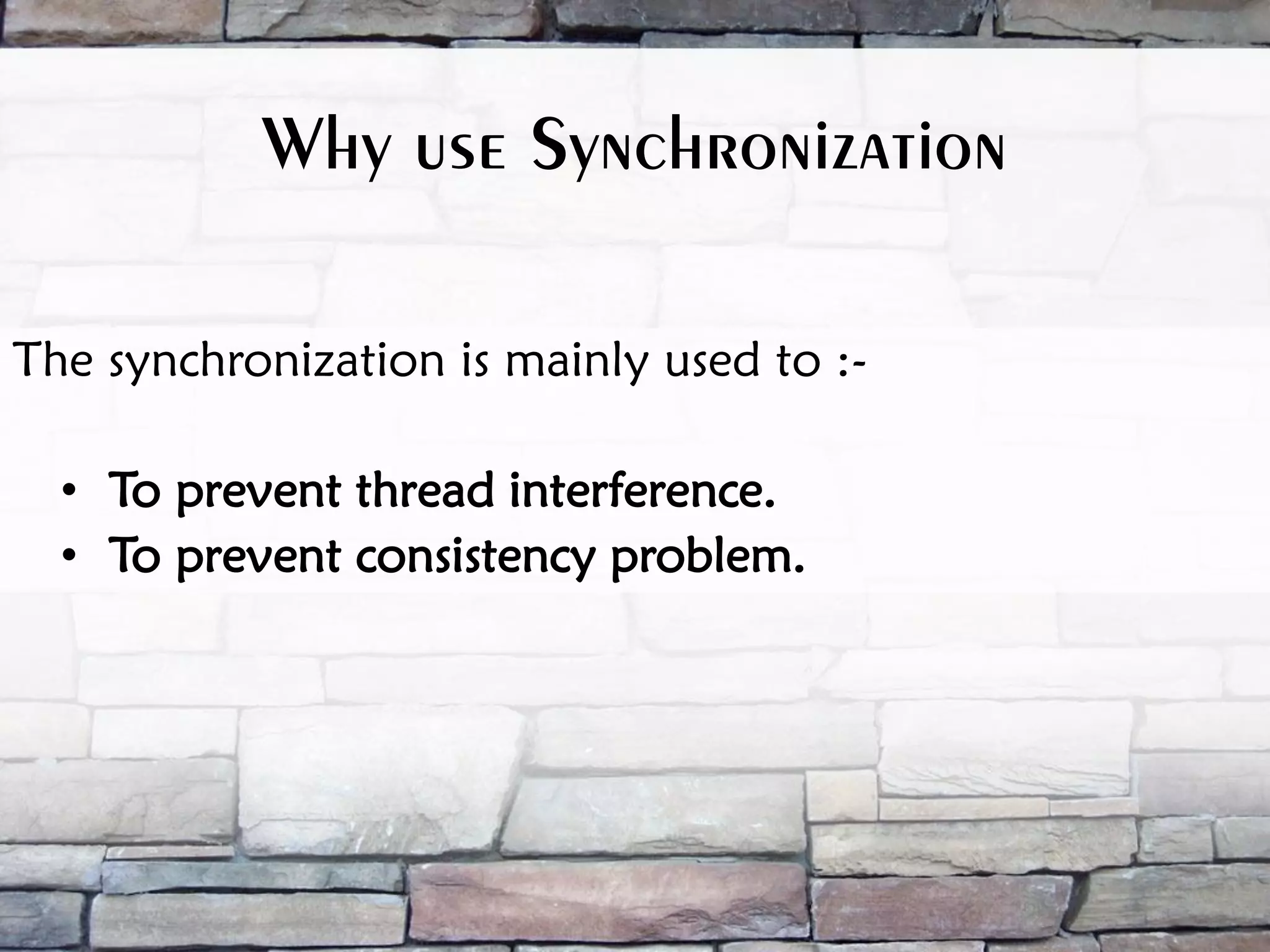 Why use Synchronization The synchronization is mainly used to :- • To prevent thread interference. • To prevent consistency problem. 