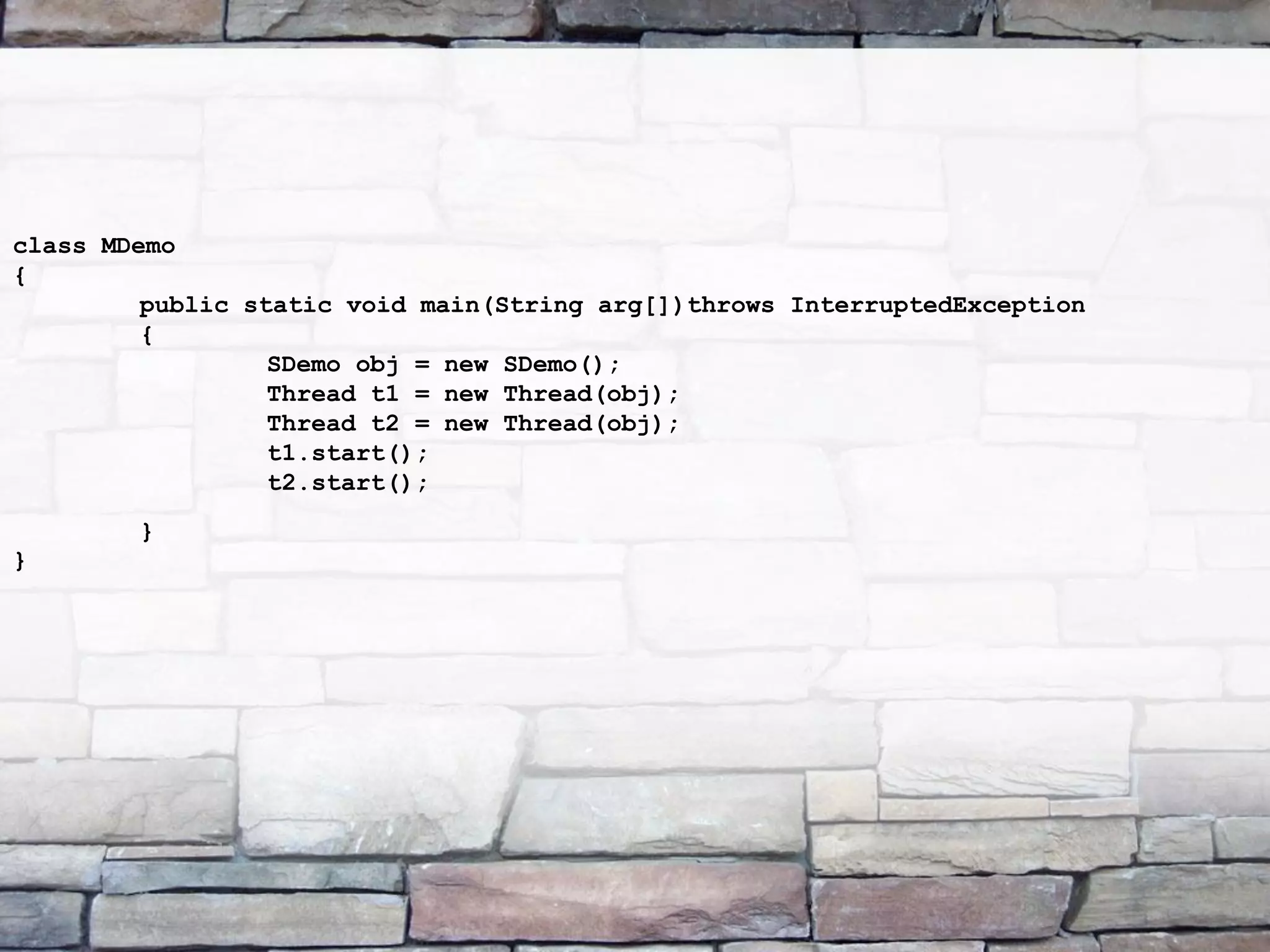 class MDemo { public static void main(String arg[])throws InterruptedException { SDemo obj = new SDemo(); Thread t1 = new Thread(obj); Thread t2 = new Thread(obj); t1.start(); t2.start(); } } 