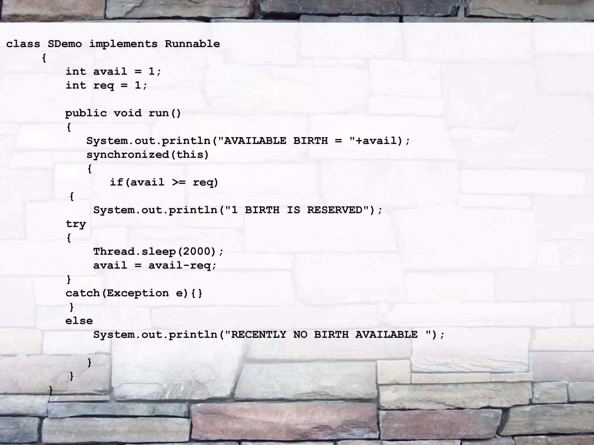 class SDemo implements Runnable { int avail = 1; int req = 1; public void run() { System.out.println("AVAILABLE BIRTH = "+avail); synchronized(this) { if(avail >= req) { System.out.println("1 BIRTH IS RESERVED"); try { Thread.sleep(2000); avail = avail-req; } catch(Exception e){} } else System.out.println("RECENTLY NO BIRTH AVAILABLE "); } } } 