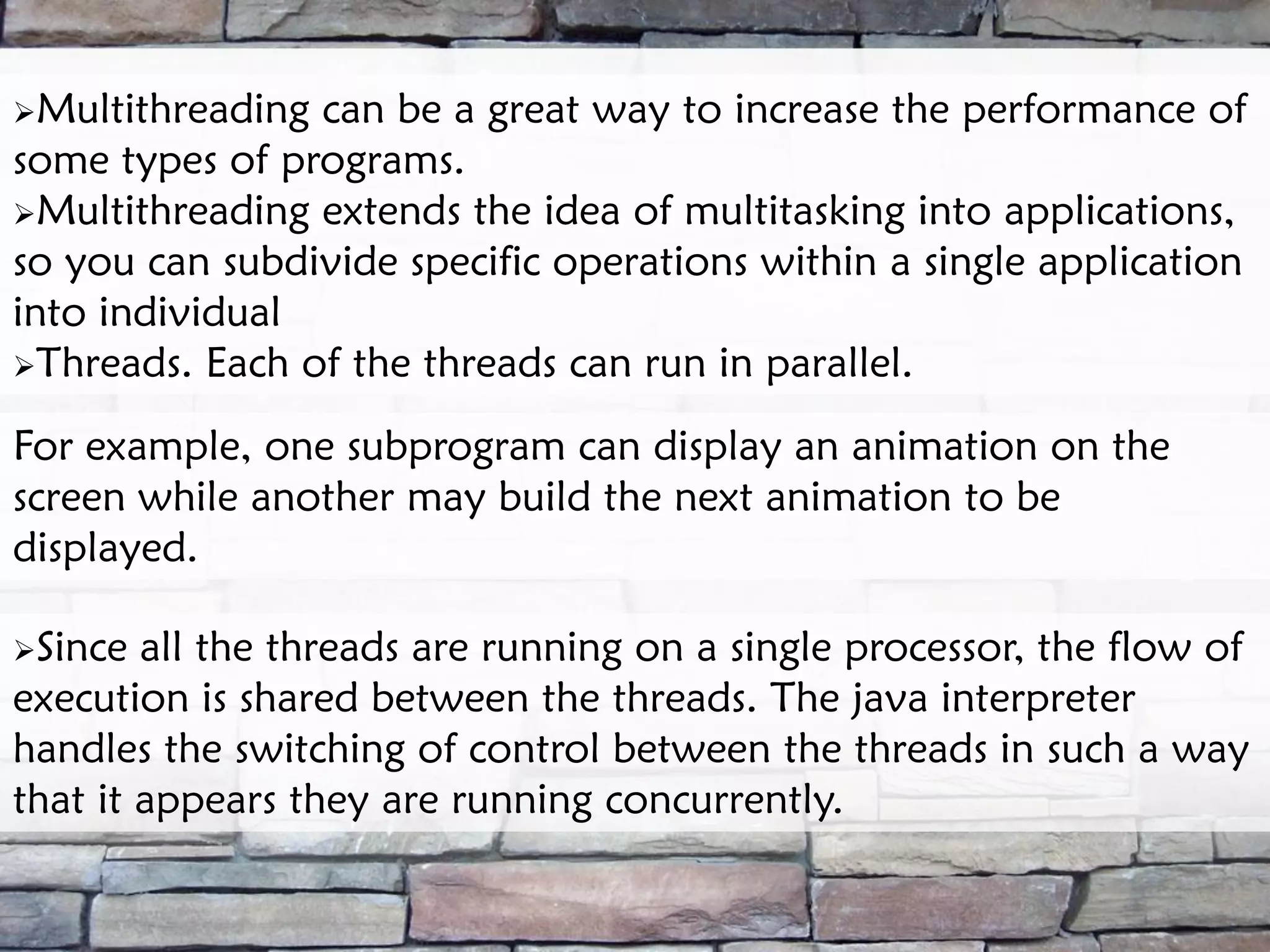 Multithreading can be a great way to increase the performance of some types of programs. Multithreading extends the idea of multitasking into applications, so you can subdivide specific operations within a single application into individual Threads. Each of the threads can run in parallel. For example, one subprogram can display an animation on the screen while another may build the next animation to be displayed. Since all the threads are running on a single processor, the flow of execution is shared between the threads. The java interpreter handles the switching of control between the threads in such a way that it appears they are running concurrently. 