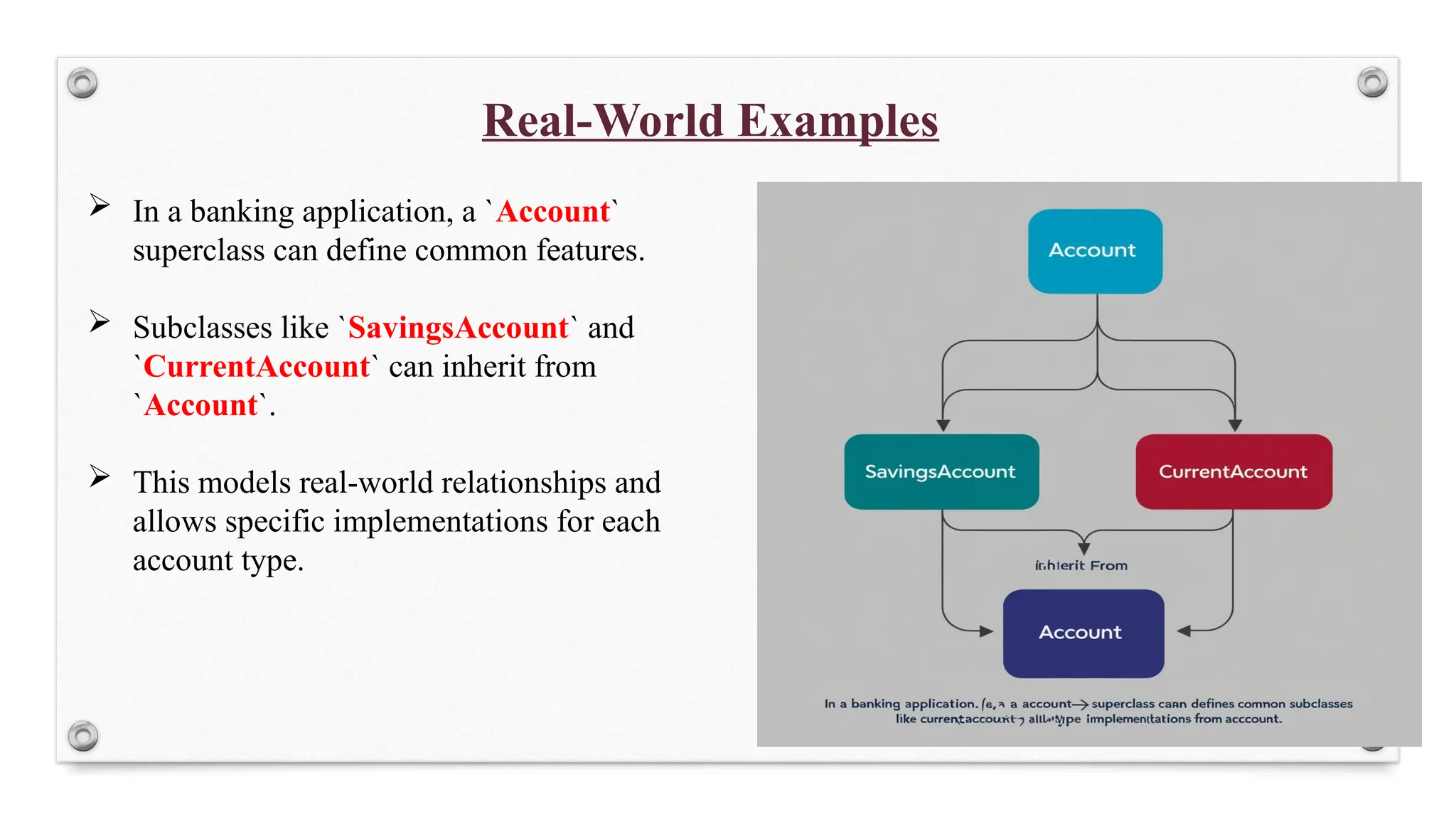 Real-World Examples
 In a banking application, a `Account`
superclass can define common features.
 Subclasses like `SavingsAccount` and
`CurrentAccount` can inherit from
`Account`.
 This models real-world relationships and
allows specific implementations for each
account type.
 