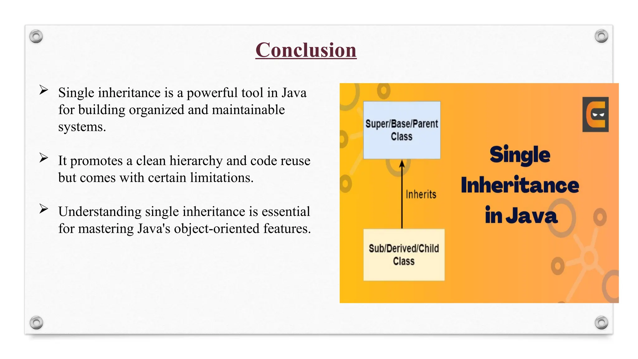 Conclusion
 Single inheritance is a powerful tool in Java
for building organized and maintainable
systems.
 It promotes a clean hierarchy and code reuse
but comes with certain limitations.
 Understanding single inheritance is essential
for mastering Java's object-oriented features.
 