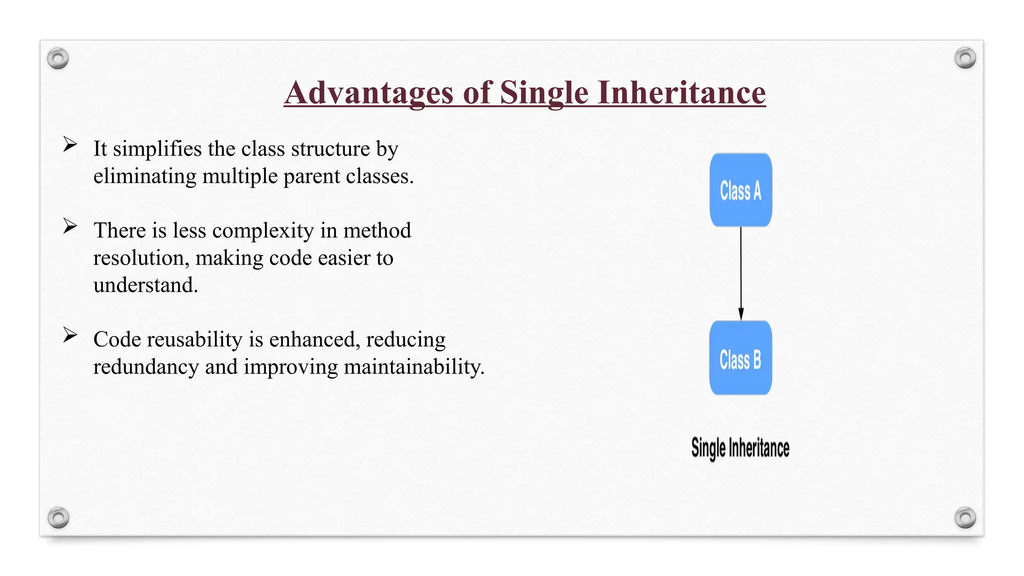 Advantages of Single Inheritance
 It simplifies the class structure by
eliminating multiple parent classes.
 There is less complexity in method
resolution, making code easier to
understand.
 Code reusability is enhanced, reducing
redundancy and improving maintainability.
 