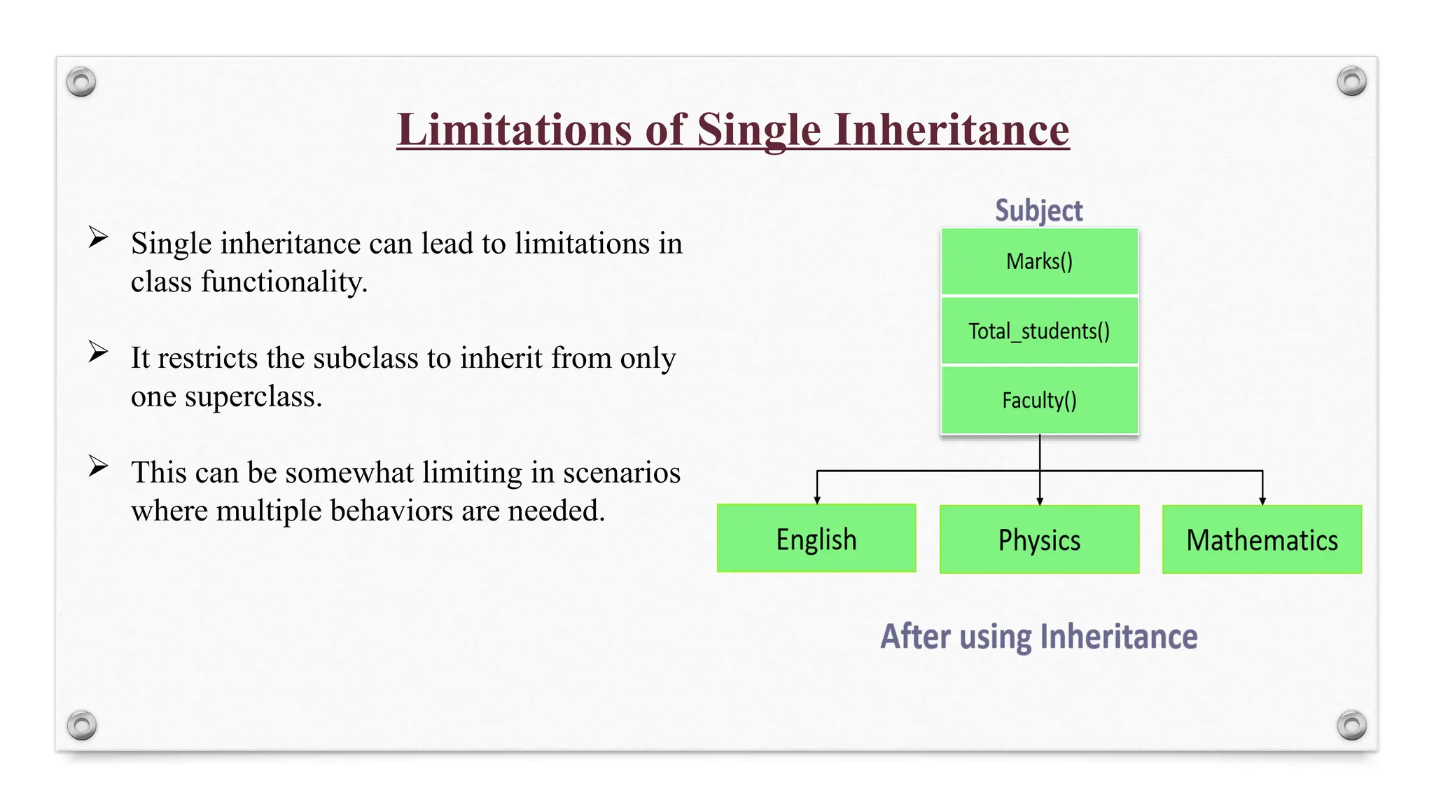 Limitations of Single Inheritance
 Single inheritance can lead to limitations in
class functionality.
 It restricts the subclass to inherit from only
one superclass.
 This can be somewhat limiting in scenarios
where multiple behaviors are needed.
 