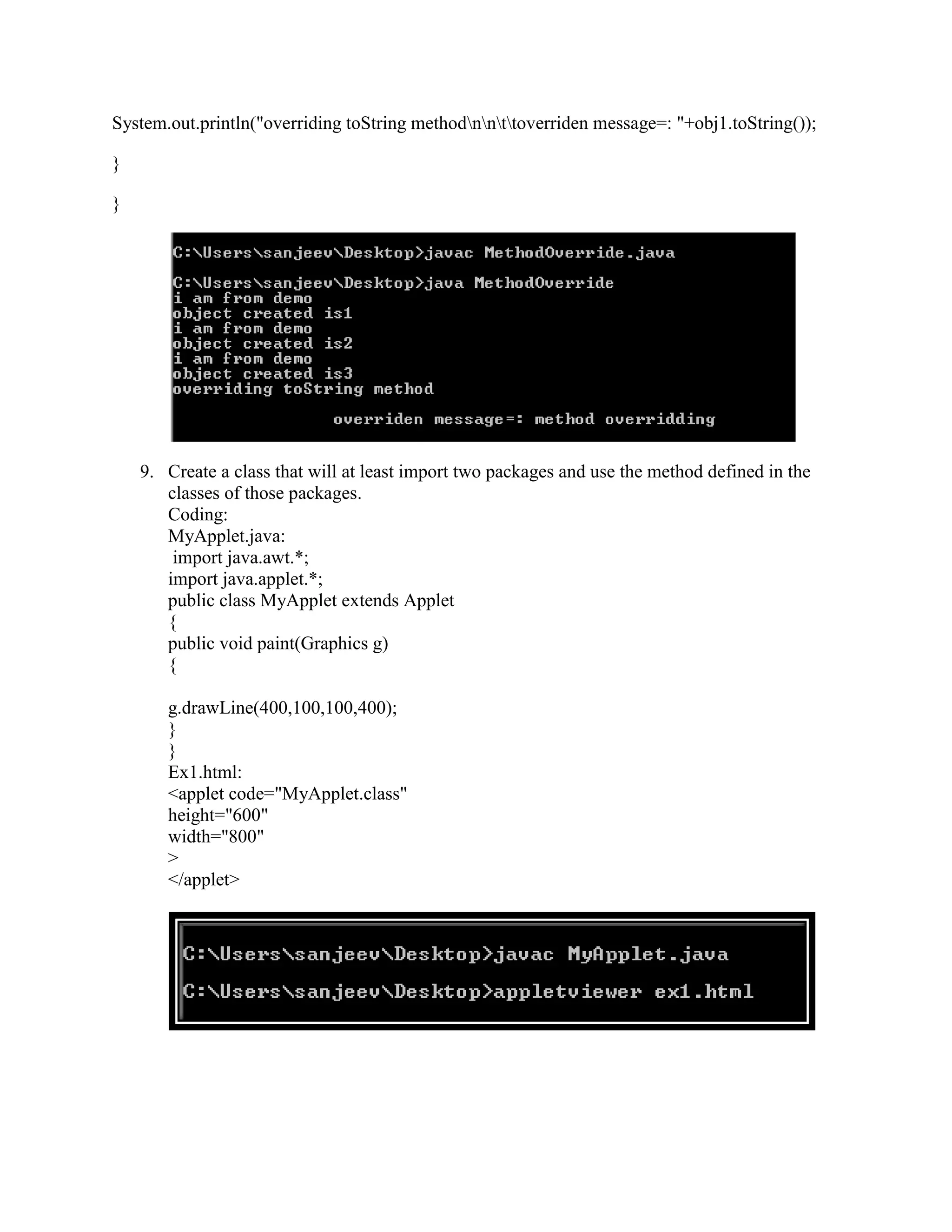 System.out.println("overriding toString methodnnttoverriden message=: "+obj1.toString());

}

}




    9. Create a class that will at least import two packages and use the method defined in the
       classes of those packages.
       Coding:
       MyApplet.java:
        import java.awt.*;
       import java.applet.*;
       public class MyApplet extends Applet
       {
       public void paint(Graphics g)
       {

       g.drawLine(400,100,100,400);
       }
       }
       Ex1.html:
       <applet code="MyApplet.class"
       height="600"
       width="800"
       >
       </applet>
 