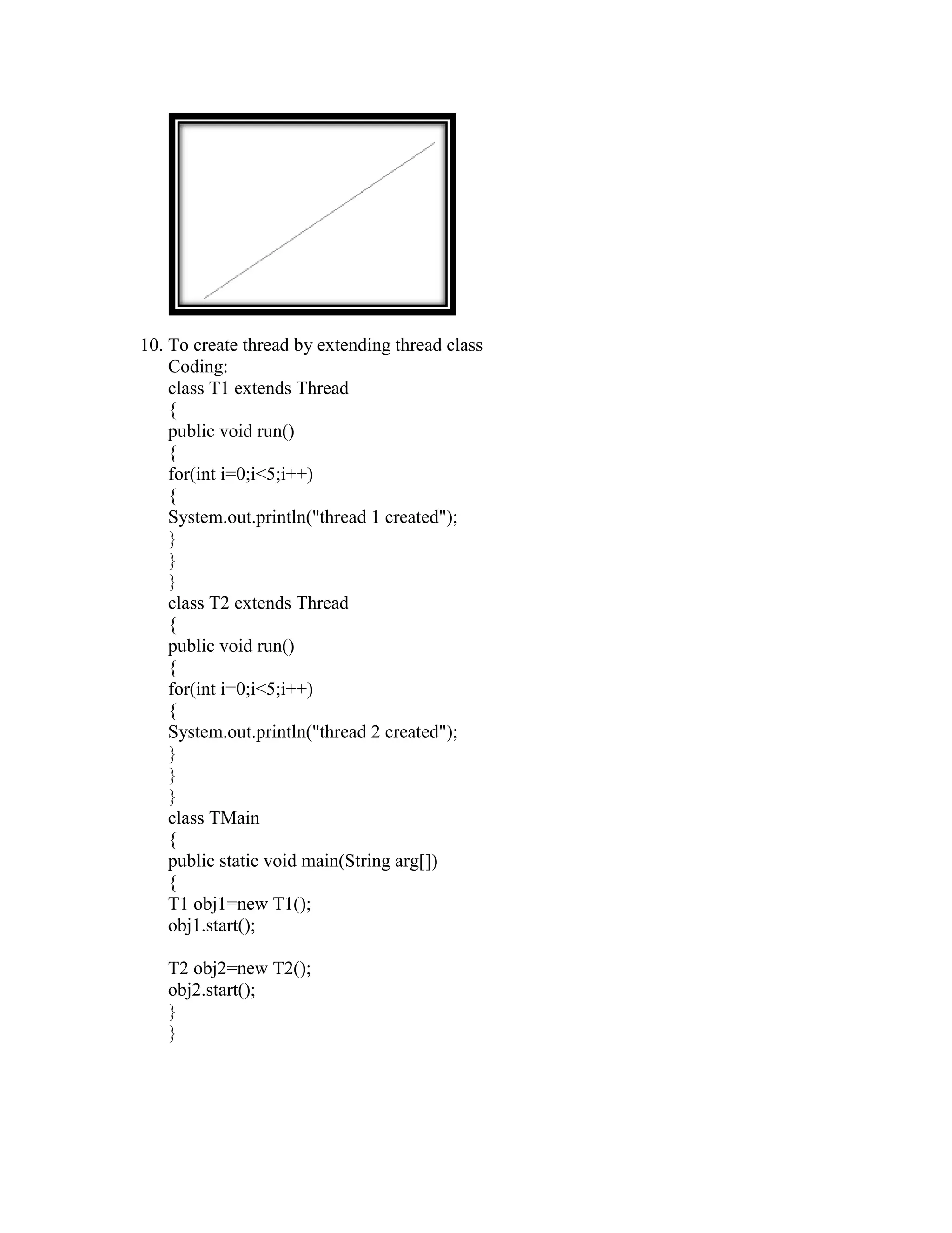 10. To create thread by extending thread class
    Coding:
    class T1 extends Thread
    {
    public void run()
    {
    for(int i=0;i<5;i++)
    {
    System.out.println("thread 1 created");
    }
    }
    }
    class T2 extends Thread
    {
    public void run()
    {
    for(int i=0;i<5;i++)
    {
    System.out.println("thread 2 created");
    }
    }
    }
    class TMain
    {
    public static void main(String arg[])
    {
    T1 obj1=new T1();
    obj1.start();

   T2 obj2=new T2();
   obj2.start();
   }
   }
 