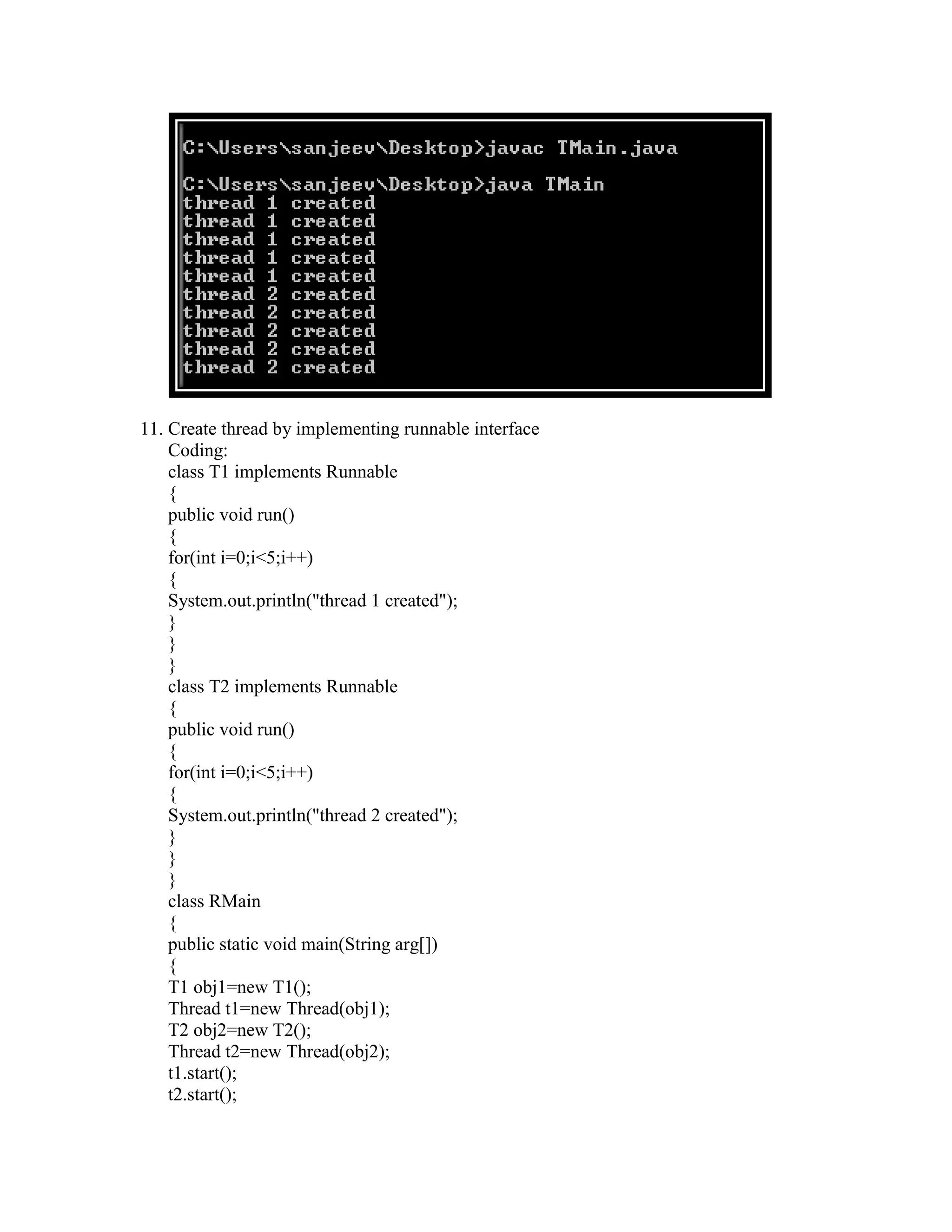 11. Create thread by implementing runnable interface
    Coding:
    class T1 implements Runnable
    {
    public void run()
    {
    for(int i=0;i<5;i++)
    {
    System.out.println("thread 1 created");
    }
    }
    }
    class T2 implements Runnable
    {
    public void run()
    {
    for(int i=0;i<5;i++)
    {
    System.out.println("thread 2 created");
    }
    }
    }
    class RMain
    {
    public static void main(String arg[])
    {
    T1 obj1=new T1();
    Thread t1=new Thread(obj1);
    T2 obj2=new T2();
    Thread t2=new Thread(obj2);
    t1.start();
    t2.start();
 