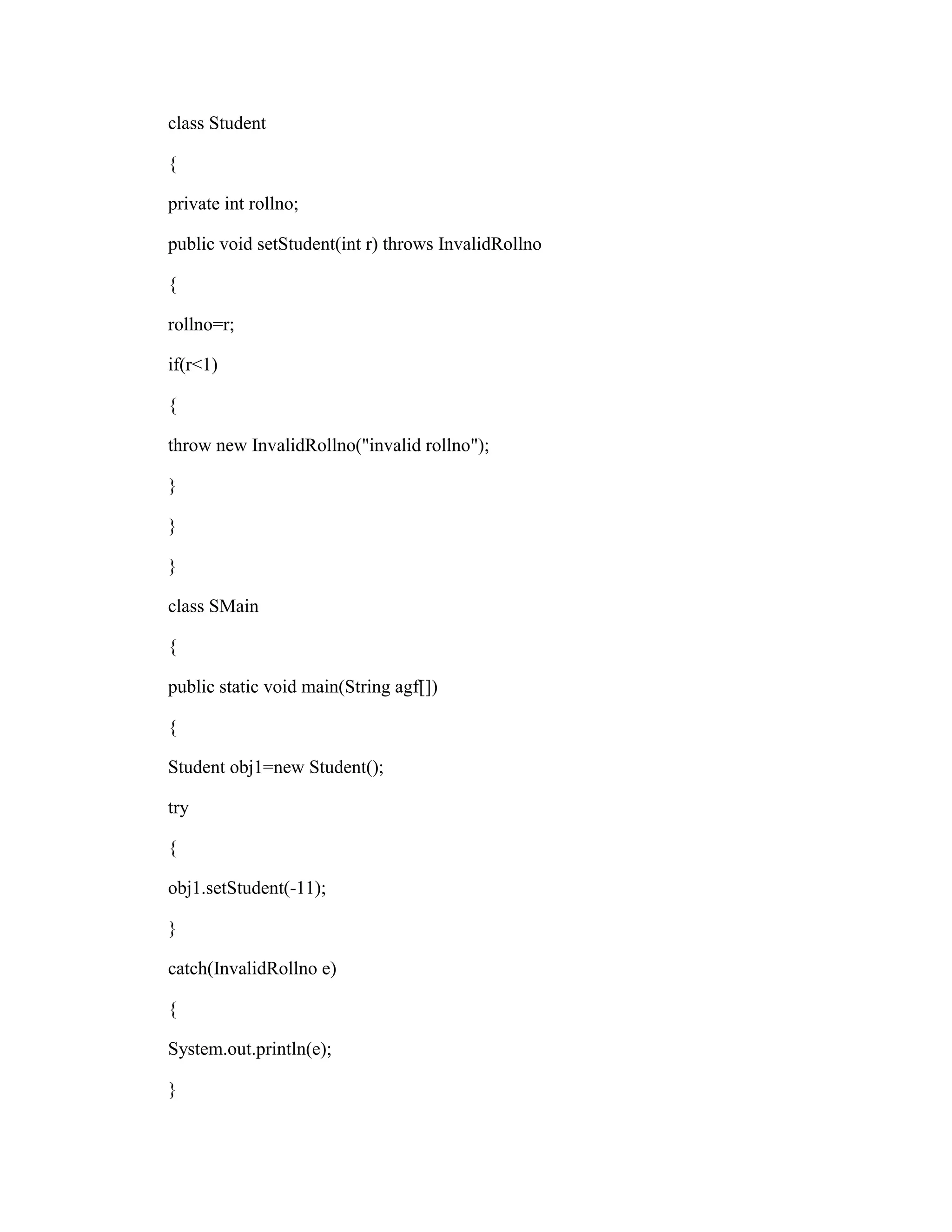 class Student

{

private int rollno;

public void setStudent(int r) throws InvalidRollno

{

rollno=r;

if(r<1)

{

throw new InvalidRollno("invalid rollno");

}

}

}

class SMain

{

public static void main(String agf[])

{

Student obj1=new Student();

try

{

obj1.setStudent(-11);

}

catch(InvalidRollno e)

{

System.out.println(e);

}
 