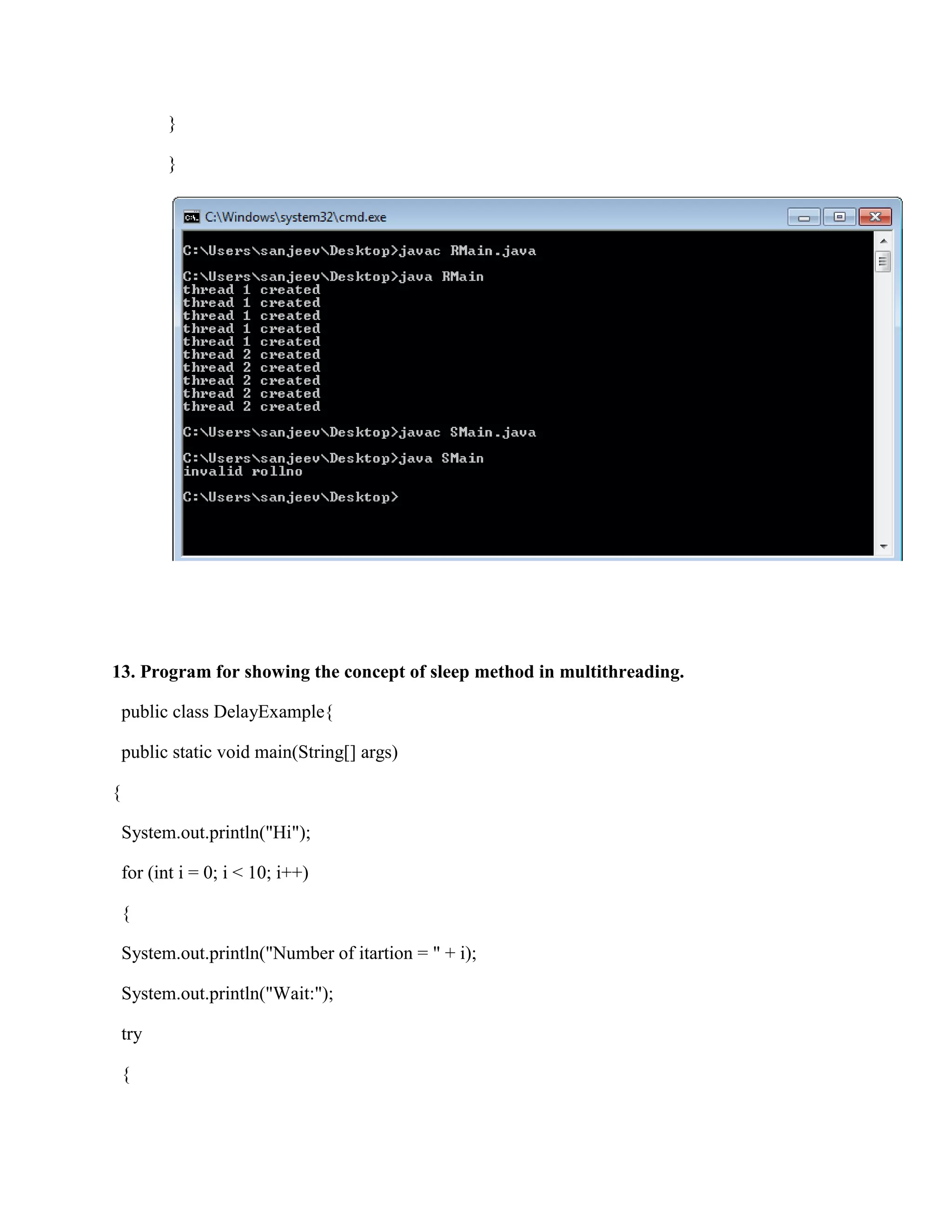 }

          }




13. Program for showing the concept of sleep method in multithreading.

    public class DelayExample{

    public static void main(String[] args)

{

    System.out.println("Hi");

    for (int i = 0; i < 10; i++)

    {

    System.out.println("Number of itartion = " + i);

    System.out.println("Wait:");

    try

    {
 