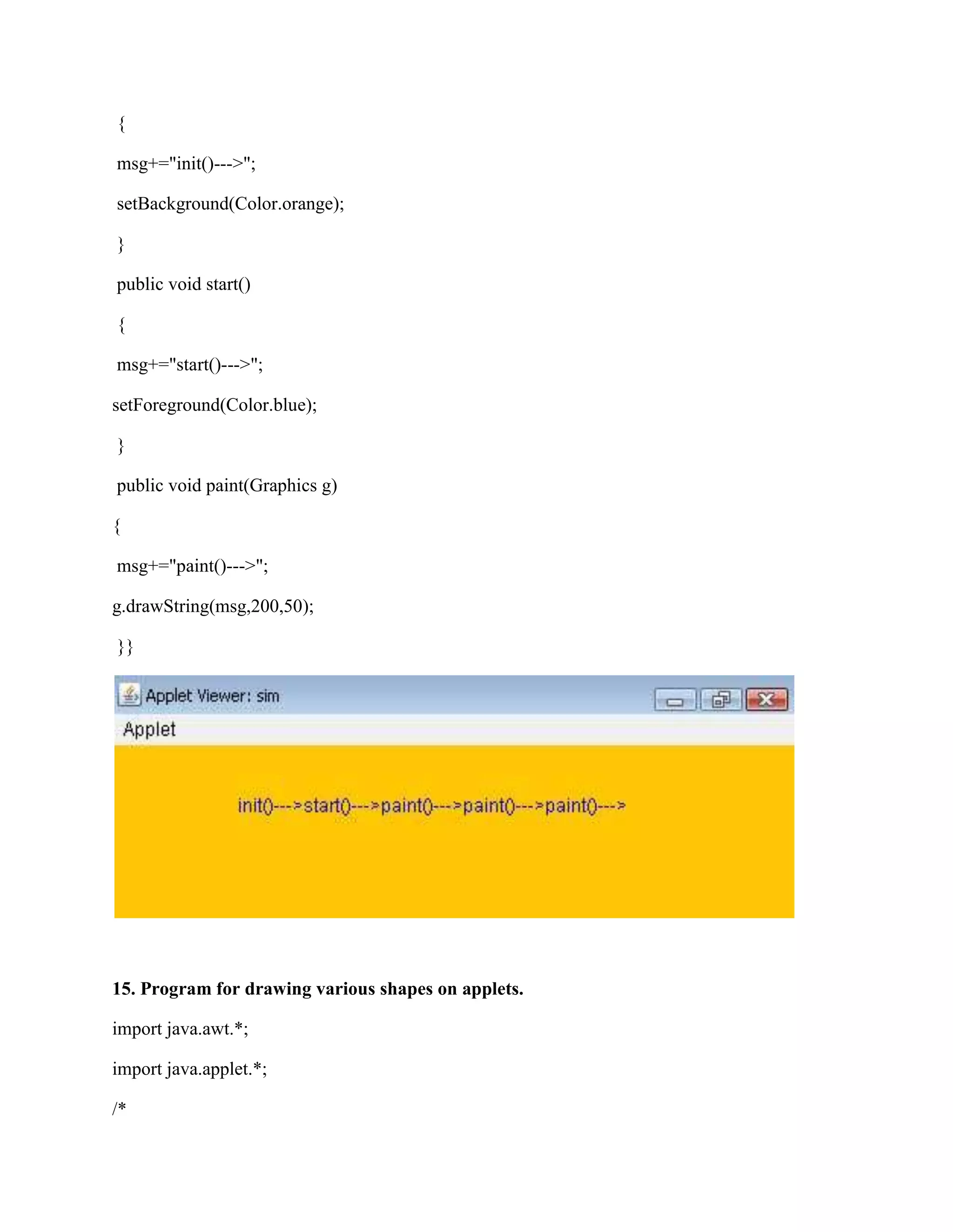 {

msg+="init()--->";

setBackground(Color.orange);

}

public void start()

{

msg+="start()--->";

setForeground(Color.blue);

}

public void paint(Graphics g)

{

msg+="paint()--->";

g.drawString(msg,200,50);

}}




15. Program for drawing various shapes on applets.

import java.awt.*;

import java.applet.*;

/*
 