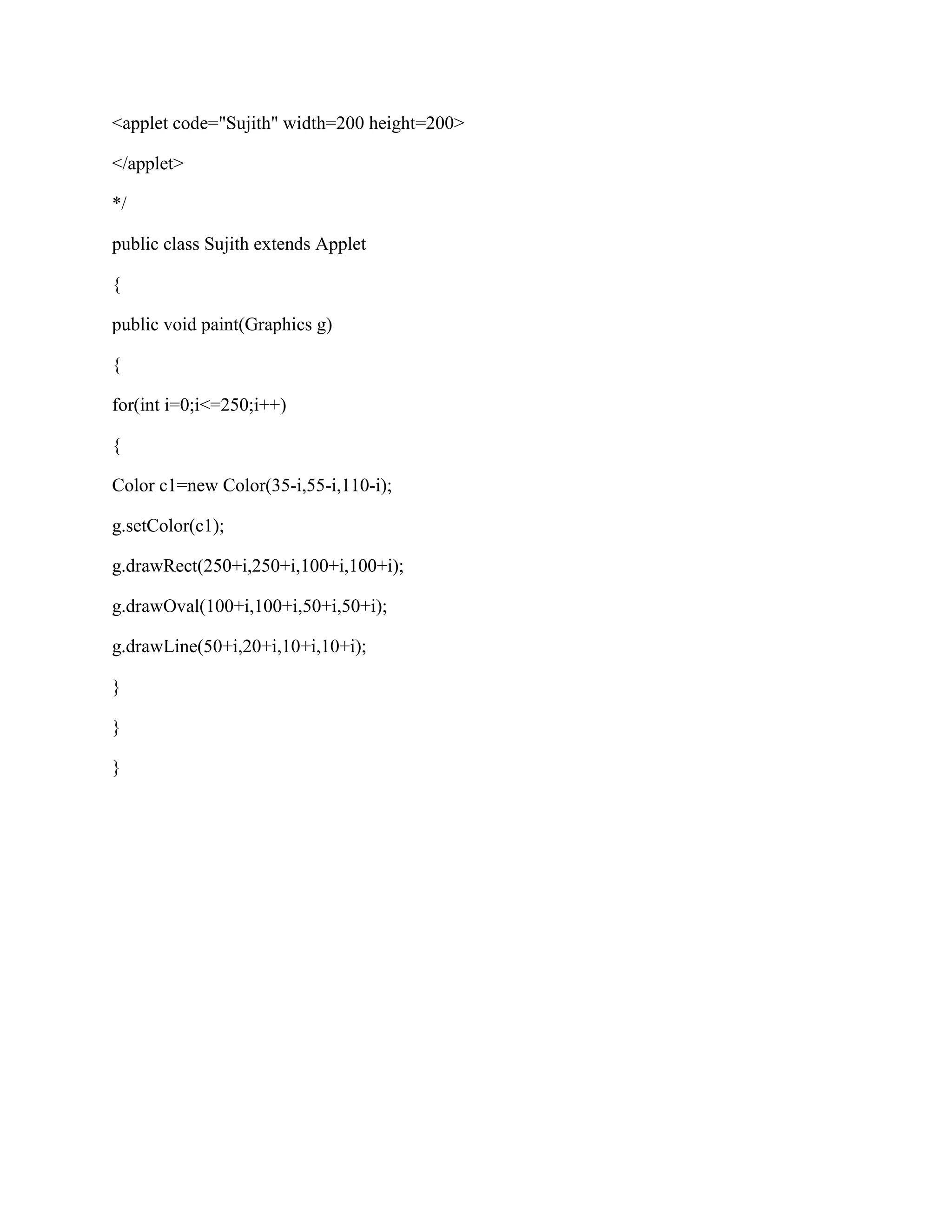 <applet code="Sujith" width=200 height=200>

</applet>

*/

public class Sujith extends Applet

{

public void paint(Graphics g)

{

for(int i=0;i<=250;i++)

{

Color c1=new Color(35-i,55-i,110-i);

g.setColor(c1);

g.drawRect(250+i,250+i,100+i,100+i);

g.drawOval(100+i,100+i,50+i,50+i);

g.drawLine(50+i,20+i,10+i,10+i);

}

}

}
 