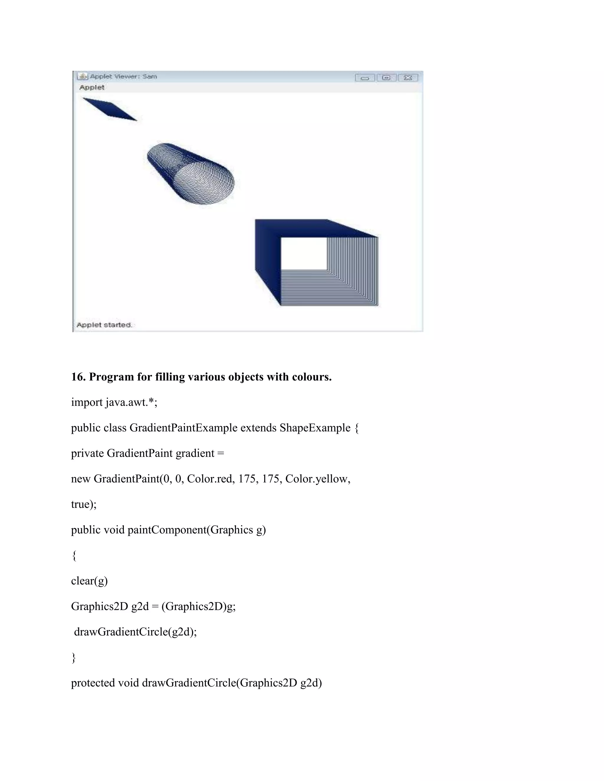 16. Program for filling various objects with colours.

import java.awt.*;

public class GradientPaintExample extends ShapeExample {

private GradientPaint gradient =

new GradientPaint(0, 0, Color.red, 175, 175, Color.yellow,

true);

public void paintComponent(Graphics g)

{

clear(g)

Graphics2D g2d = (Graphics2D)g;

drawGradientCircle(g2d);

}

protected void drawGradientCircle(Graphics2D g2d)
 