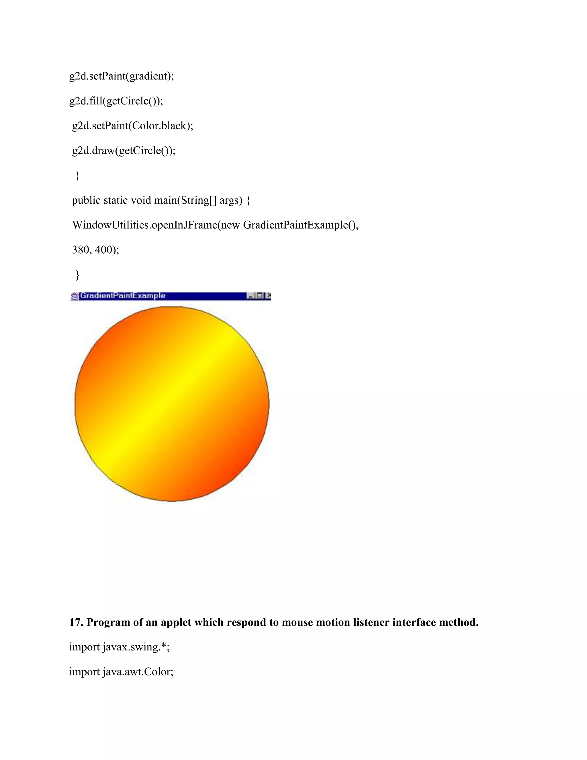 g2d.setPaint(gradient);

g2d.fill(getCircle());

g2d.setPaint(Color.black);

g2d.draw(getCircle());

 }

public static void main(String[] args) {

WindowUtilities.openInJFrame(new GradientPaintExample(),

380, 400);

 }




17. Program of an applet which respond to mouse motion listener interface method.

import javax.swing.*;

import java.awt.Color;
 