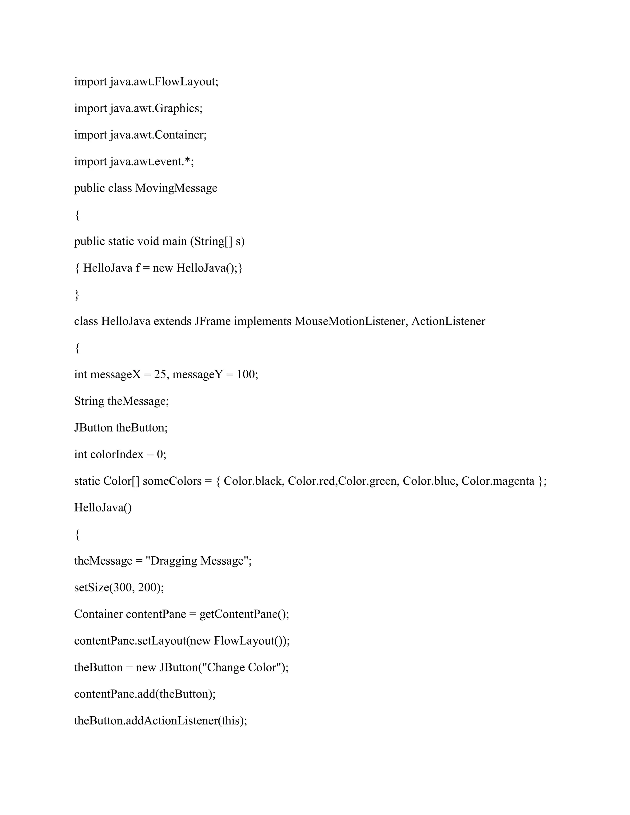 import java.awt.FlowLayout;

import java.awt.Graphics;

import java.awt.Container;

import java.awt.event.*;

public class MovingMessage

{

public static void main (String[] s)

{ HelloJava f = new HelloJava();}

}

class HelloJava extends JFrame implements MouseMotionListener, ActionListener

{

int messageX = 25, messageY = 100;

String theMessage;

JButton theButton;

int colorIndex = 0;

static Color[] someColors = { Color.black, Color.red,Color.green, Color.blue, Color.magenta };

HelloJava()

{

theMessage = "Dragging Message";

setSize(300, 200);

Container contentPane = getContentPane();

contentPane.setLayout(new FlowLayout());

theButton = new JButton("Change Color");

contentPane.add(theButton);

theButton.addActionListener(this);
 
