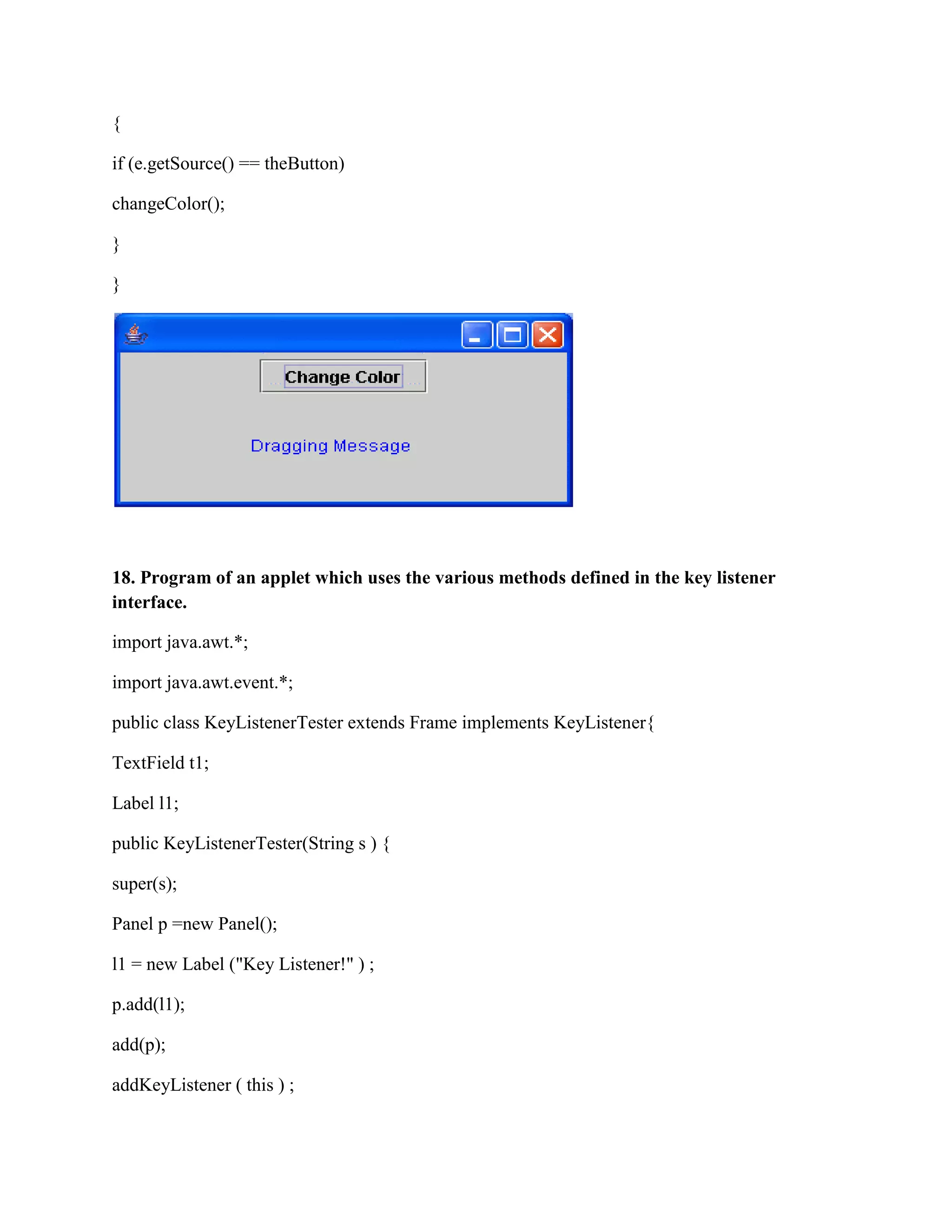 {

if (e.getSource() == theButton)

changeColor();

}

}




18. Program of an applet which uses the various methods defined in the key listener
interface.

import java.awt.*;

import java.awt.event.*;

public class KeyListenerTester extends Frame implements KeyListener{

TextField t1;

Label l1;

public KeyListenerTester(String s ) {

super(s);

Panel p =new Panel();

l1 = new Label ("Key Listener!" ) ;

p.add(l1);

add(p);

addKeyListener ( this ) ;
 