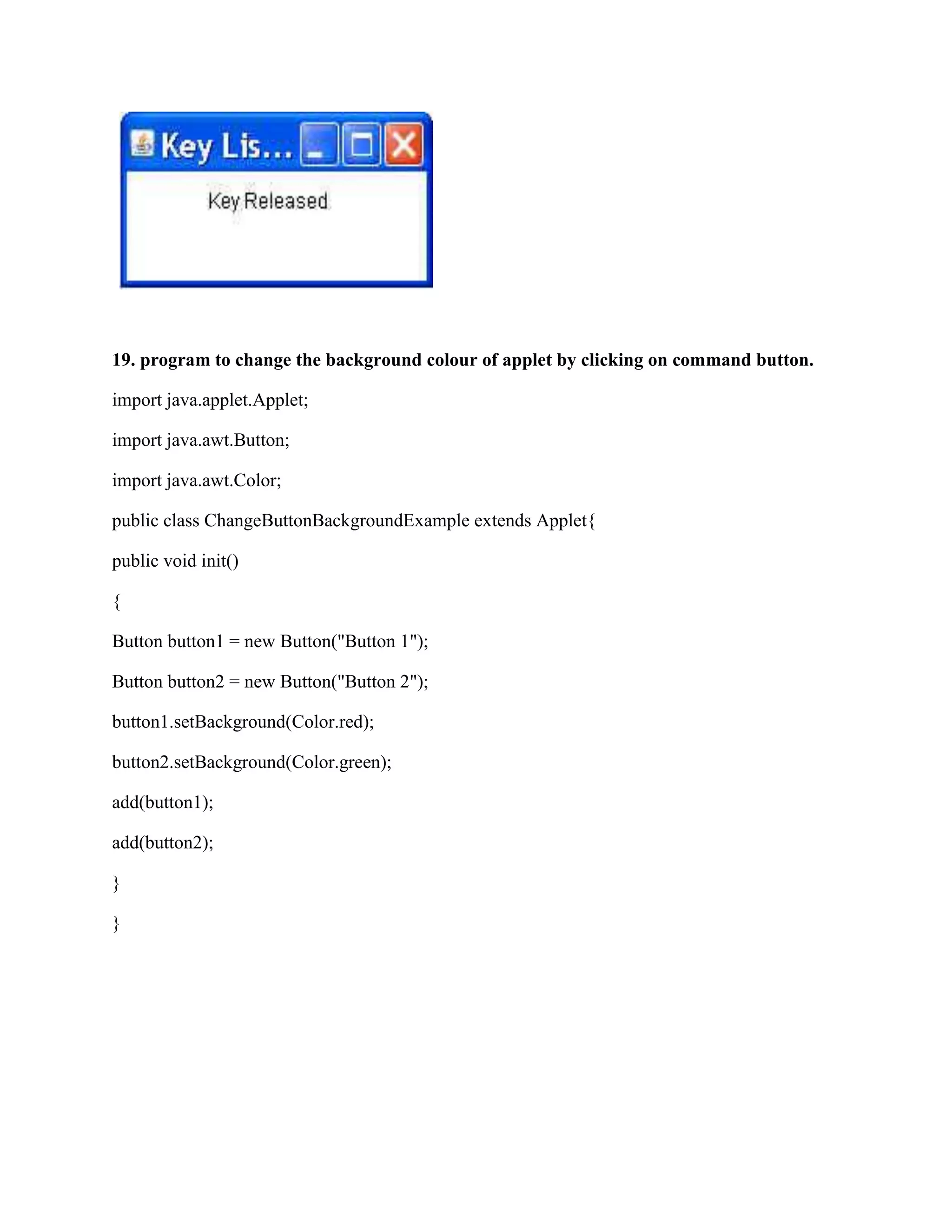 19. program to change the background colour of applet by clicking on command button.

import java.applet.Applet;

import java.awt.Button;

import java.awt.Color;

public class ChangeButtonBackgroundExample extends Applet{

public void init()

{

Button button1 = new Button("Button 1");

Button button2 = new Button("Button 2");

button1.setBackground(Color.red);

button2.setBackground(Color.green);

add(button1);

add(button2);

}

}
 