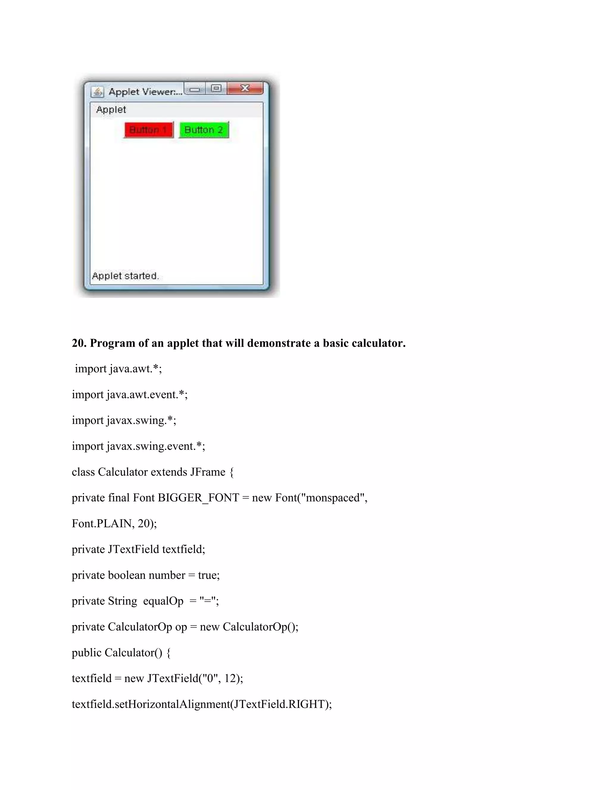 20. Program of an applet that will demonstrate a basic calculator.

import java.awt.*;

import java.awt.event.*;

import javax.swing.*;

import javax.swing.event.*;

class Calculator extends JFrame {

private final Font BIGGER_FONT = new Font("monspaced",

Font.PLAIN, 20);

private JTextField textfield;

private boolean number = true;

private String equalOp = "=";

private CalculatorOp op = new CalculatorOp();

public Calculator() {

textfield = new JTextField("0", 12);

textfield.setHorizontalAlignment(JTextField.RIGHT);
 