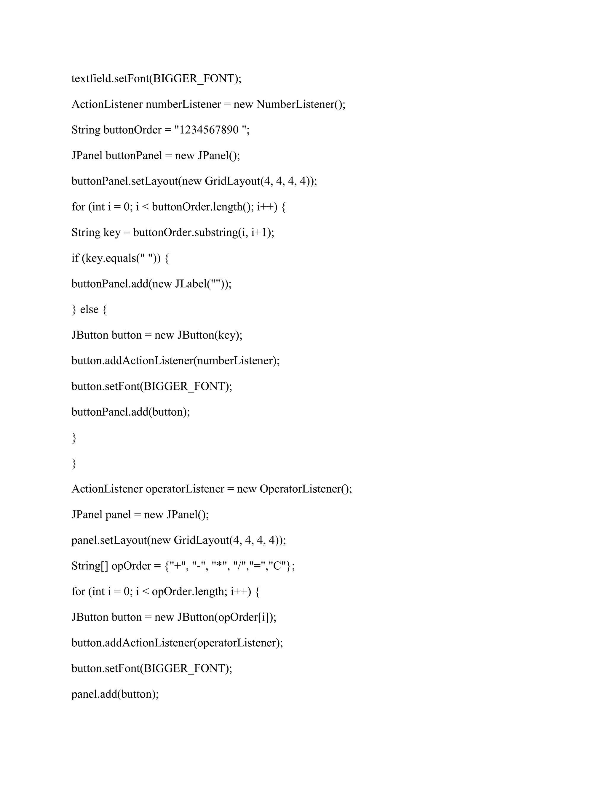 textfield.setFont(BIGGER_FONT);

ActionListener numberListener = new NumberListener();

String buttonOrder = "1234567890 ";

JPanel buttonPanel = new JPanel();

buttonPanel.setLayout(new GridLayout(4, 4, 4, 4));

for (int i = 0; i < buttonOrder.length(); i++) {

String key = buttonOrder.substring(i, i+1);

if (key.equals(" ")) {

buttonPanel.add(new JLabel(""));

} else {

JButton button = new JButton(key);

button.addActionListener(numberListener);

button.setFont(BIGGER_FONT);

buttonPanel.add(button);

}

}

ActionListener operatorListener = new OperatorListener();

JPanel panel = new JPanel();

panel.setLayout(new GridLayout(4, 4, 4, 4));

String[] opOrder = {"+", "-", "*", "/","=","C"};

for (int i = 0; i < opOrder.length; i++) {

JButton button = new JButton(opOrder[i]);

button.addActionListener(operatorListener);

button.setFont(BIGGER_FONT);

panel.add(button);
 
