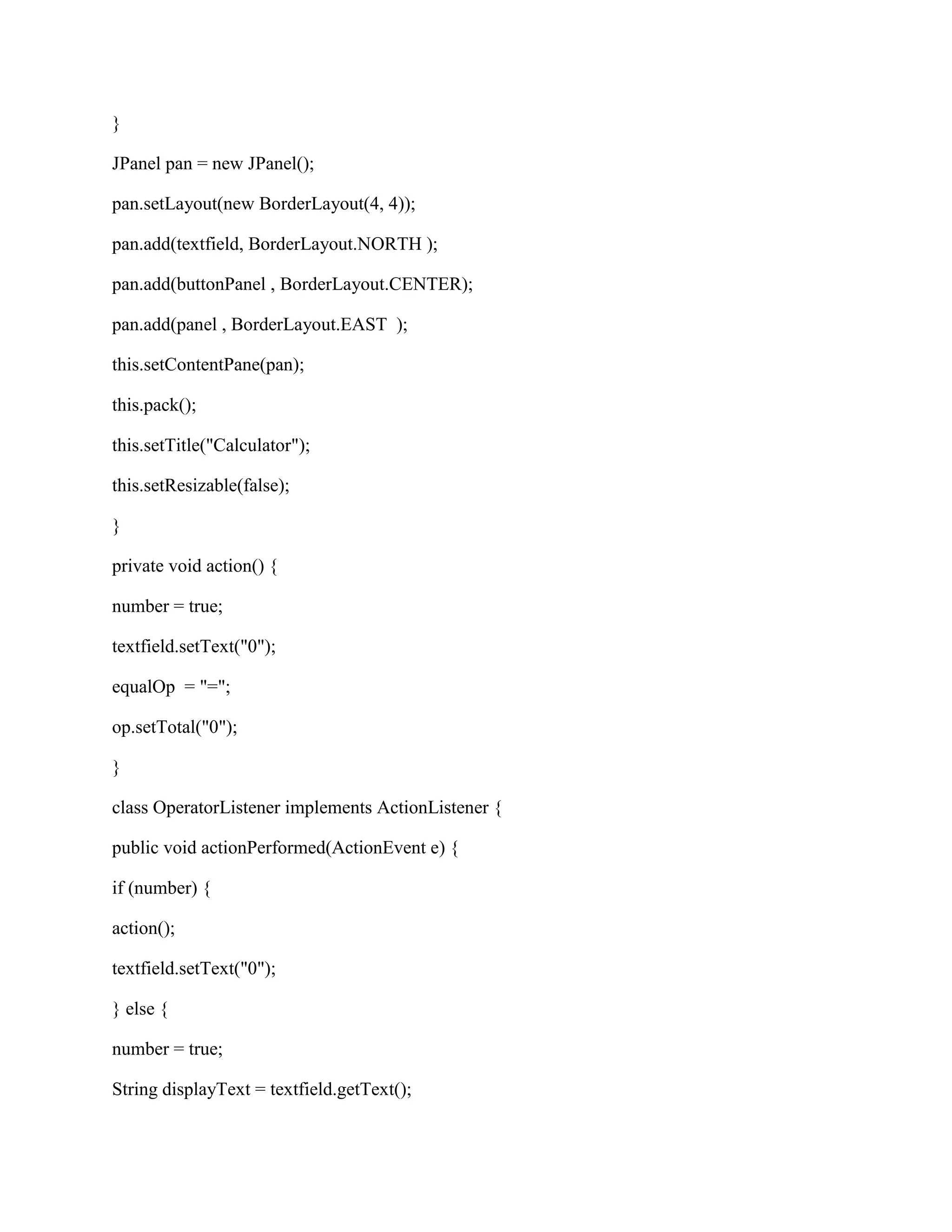 }

JPanel pan = new JPanel();

pan.setLayout(new BorderLayout(4, 4));

pan.add(textfield, BorderLayout.NORTH );

pan.add(buttonPanel , BorderLayout.CENTER);

pan.add(panel , BorderLayout.EAST );

this.setContentPane(pan);

this.pack();

this.setTitle("Calculator");

this.setResizable(false);

}

private void action() {

number = true;

textfield.setText("0");

equalOp = "=";

op.setTotal("0");

}

class OperatorListener implements ActionListener {

public void actionPerformed(ActionEvent e) {

if (number) {

action();

textfield.setText("0");

} else {

number = true;

String displayText = textfield.getText();
 