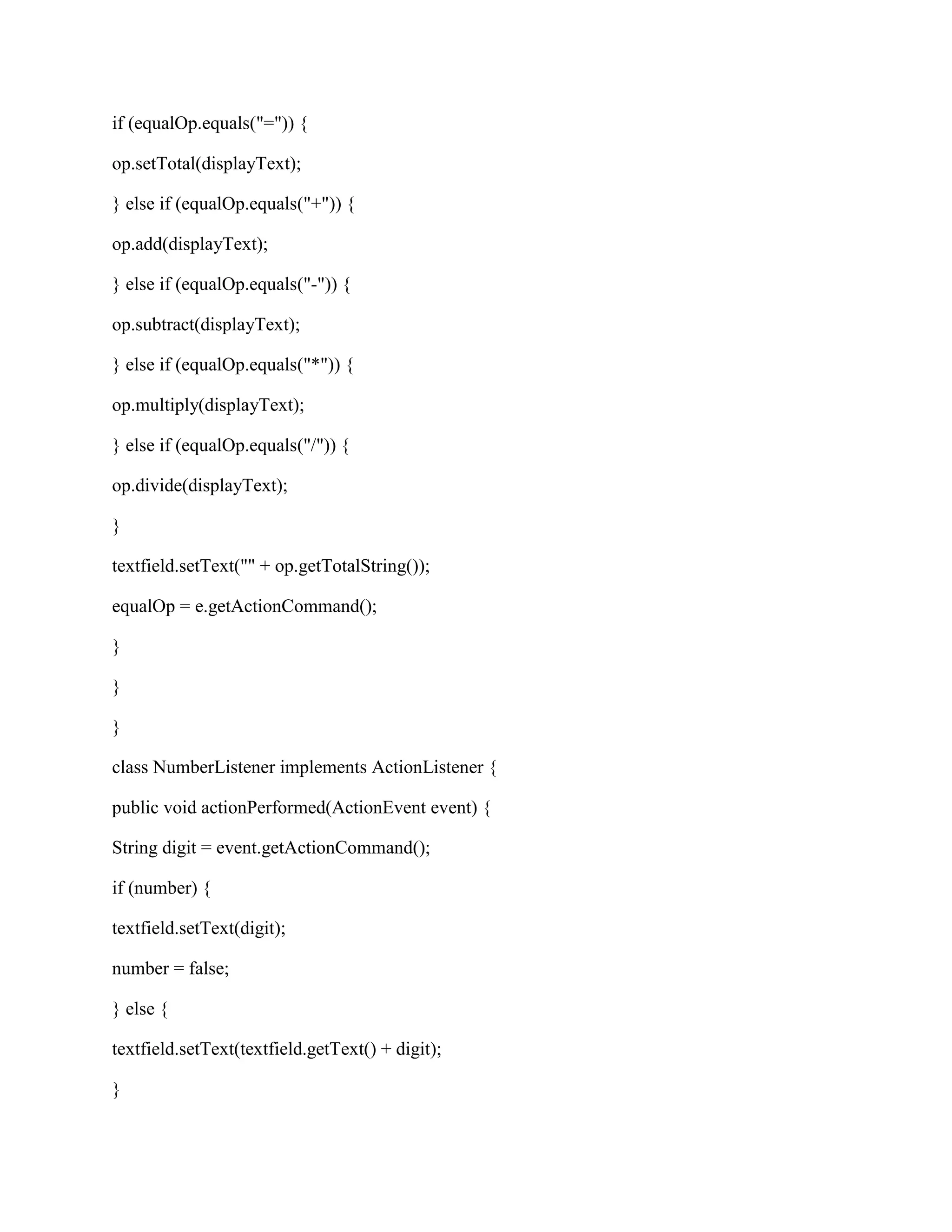 if (equalOp.equals("=")) {

op.setTotal(displayText);

} else if (equalOp.equals("+")) {

op.add(displayText);

} else if (equalOp.equals("-")) {

op.subtract(displayText);

} else if (equalOp.equals("*")) {

op.multiply(displayText);

} else if (equalOp.equals("/")) {

op.divide(displayText);

}

textfield.setText("" + op.getTotalString());

equalOp = e.getActionCommand();

}

}

}

class NumberListener implements ActionListener {

public void actionPerformed(ActionEvent event) {

String digit = event.getActionCommand();

if (number) {

textfield.setText(digit);

number = false;

} else {

textfield.setText(textfield.getText() + digit);

}
 