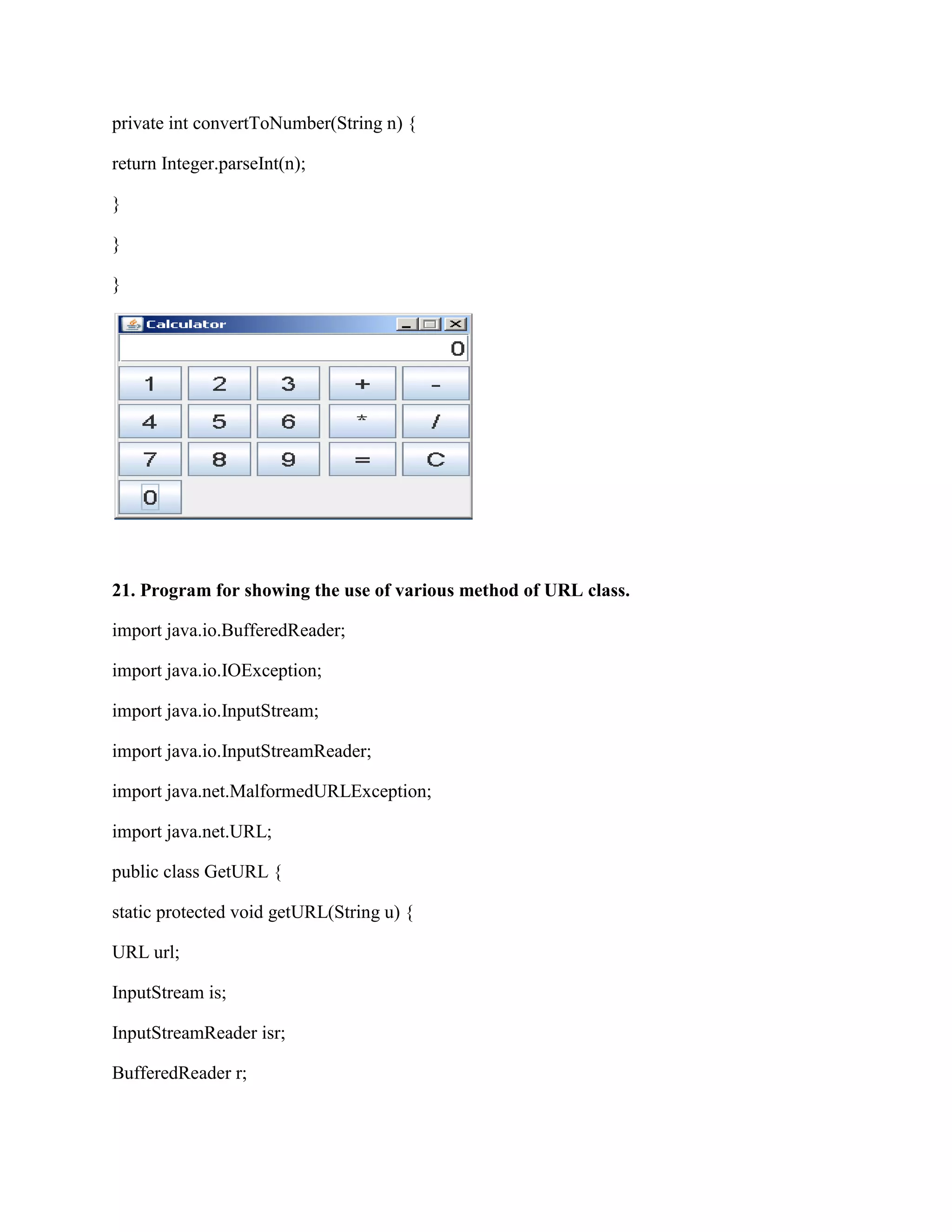 private int convertToNumber(String n) {

return Integer.parseInt(n);

}

}

}




21. Program for showing the use of various method of URL class.

import java.io.BufferedReader;

import java.io.IOException;

import java.io.InputStream;

import java.io.InputStreamReader;

import java.net.MalformedURLException;

import java.net.URL;

public class GetURL {

static protected void getURL(String u) {

URL url;

InputStream is;

InputStreamReader isr;

BufferedReader r;
 