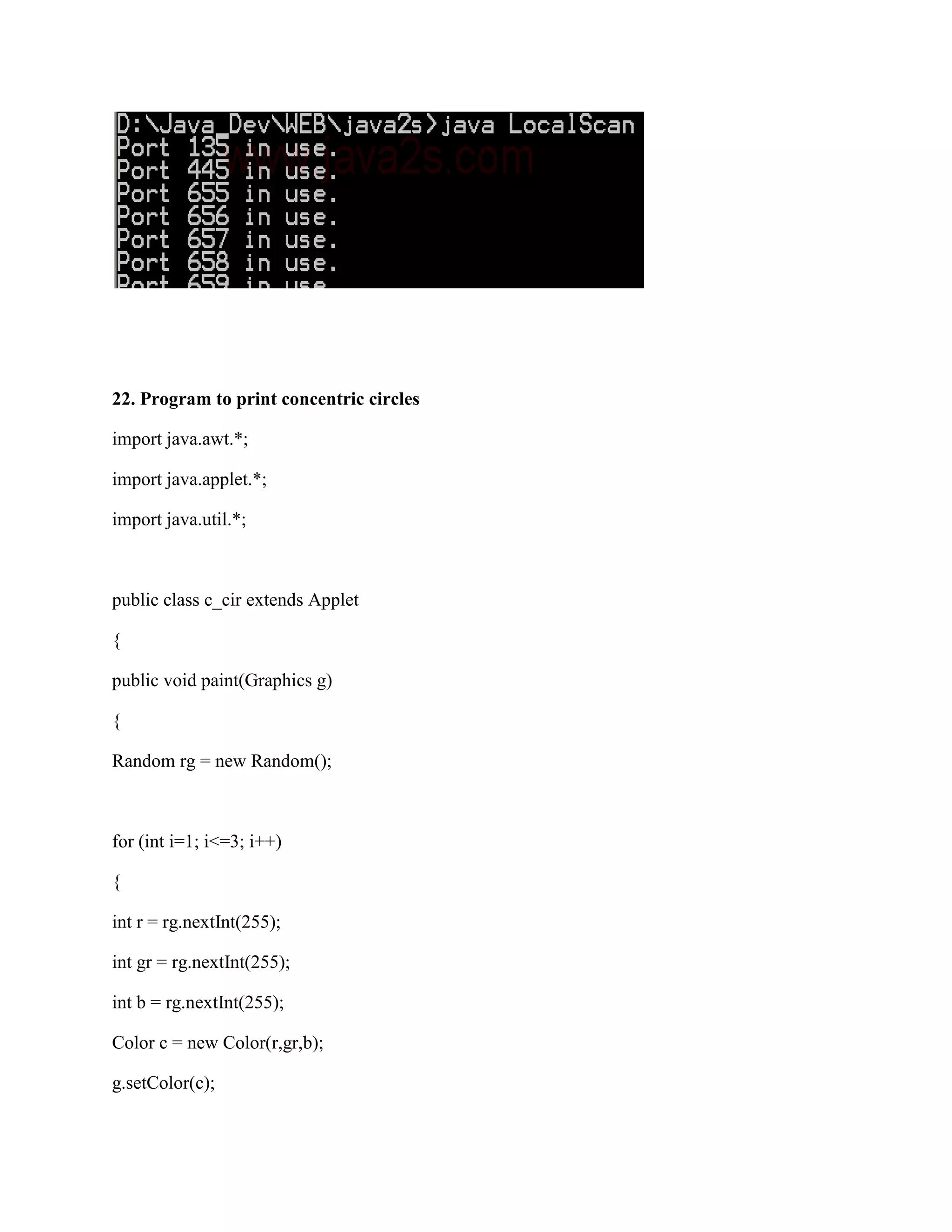22. Program to print concentric circles

import java.awt.*;

import java.applet.*;

import java.util.*;



public class c_cir extends Applet

{

public void paint(Graphics g)

{

Random rg = new Random();



for (int i=1; i<=3; i++)

{

int r = rg.nextInt(255);

int gr = rg.nextInt(255);

int b = rg.nextInt(255);

Color c = new Color(r,gr,b);

g.setColor(c);
 